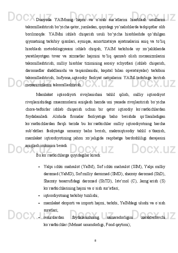 Dunyoda   YAIMning   hajmi   va   o sish   sur atlarini   hisoblash   usullariniʻ ʼ
takomillashtirish bo yicha qator, jumladan, quyidagi yo nalishlarda tadqiqotlar olib	
ʻ ʻ
borilmoqda:   YAIMni   ishlab   chiqarish   usuli   bo yicha   hisoblashda   qo shilgan	
ʻ ʻ
qiymatning   tarkibiy   qismlari,   ayniqsa,   amortizatsiya   ajratmalarini   aniq   va   to liq	
ʻ
hisoblash   metodologiyasini   ishlab   chiqish;   YAIM   tarkibida   uy   xo jaliklarida	
ʻ
yaratilayotgan   tovar   va   xizmatlar   hajmini   to liq   qamrab   olish   mexanizmlarini	
ʻ
takomillashtirish;   milliy   hisoblar   tizimining   asosiy   schyotlari   (ishlab   chiqarish,
daromadlar   shakllanishi   va   taqsimlanishi,   kapital   bilan   operatsiyalar)   tarkibini
takomillashtirish;   hufyona   iqtisodiy   faoliyat   natijalarini   YAIM   tarkibiga   kiritish
mexanizmlarini takomillashtirish. 
Mamlakat   iqtisodiyoti   rivojlanishini   tahlil   qilish,   milliy   iqtisodiyot
rivojlanishidagi   muammolarni   aniqlash   hamda   uni   yanada   rivojlantirish   bo`yicha
chora-tadbirlar   ishlab   chiqarish   uchun   bir   qator   iqtisodiy   ko`rsatkichlardan
foydalaniladi.   Alohida   firmalar   faoliyatiga   baho   berishda   qo`llaniladigan
ko`rsatkichlardan   farqli   tarzda   bu   ko`rsatkichlar   milliy   iqtisodiyotning   barcha
sub‘ektlari   faoliyatiga   umumiy   baho   berish,   makroiqtisodiy   tahlil   o`tkazish,
mamlakat   iqtisodiyotining   jahon   xo`jaligida   raqobatga   bardoshliligi   darajasini
aniqlash imkonini beradi. 
Bu ko`rsatkichlarga quyidagilar kiradi: 
 Yalpi   ichki   mahsulot   (YaIM),   Sof   ichki   mahsulot   (SIM),   Yalpi   milliy
daromad (YaMD), Sof milliy daroimad (SMD), shaxsiy daromad (ShD),
Shaxsiy   tasarrufidagi   daromad   (ShTD),   Iste‘mol   (C),   Jamg`arish   (S)
ko`rsatkichlarining hajmi va o`sish sur‘atlari; 
 iqtisodiyotning tarkibiy tuzilishi; 
 mamlakat eksporti va importi hajmi, tarkibi, YaIMdagi ulushi va o`sish
suratlari; 
 resurslardan   foydalanishning   samaradorligini   xarakterlovchi
ko`rsatkichlar (Mehnat unumdorligi, Fond qaytimi); 
8 