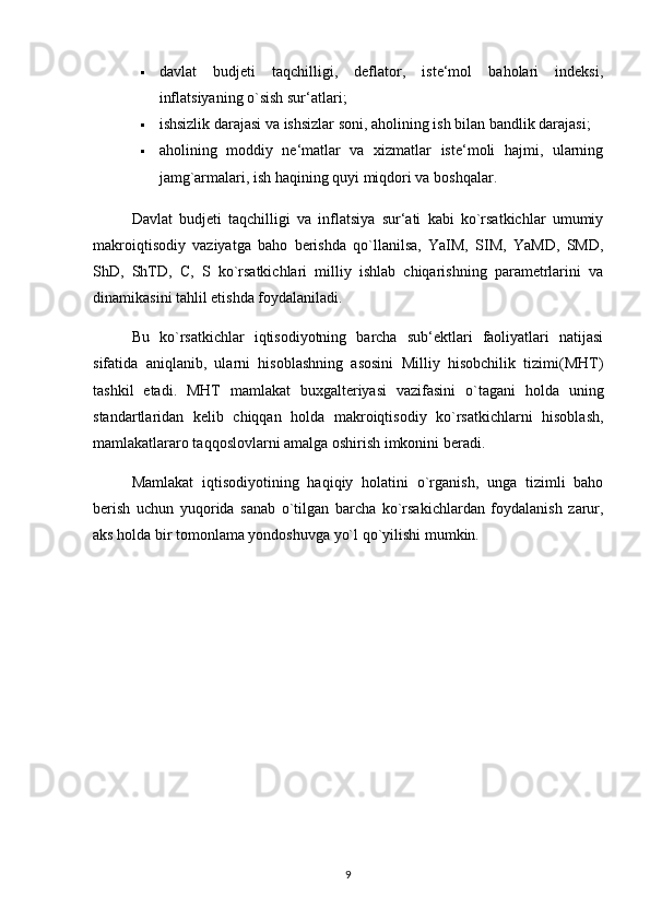  davlat   budjeti   taqchilligi,   deflator,   iste‘mol   baholari   indeksi,
inflatsiyaning o`sish sur‘atlari; 
 ishsizlik darajasi va ishsizlar soni, aholining ish bilan bandlik darajasi; 
 aholining   moddiy   ne‘matlar   va   xizmatlar   iste‘moli   hajmi,   ularning
jamg`armalari, ish haqining quyi miqdori va boshqalar. 
Davlat   budjeti   taqchilligi   va   inflatsiya   sur‘ati   kabi   ko`rsatkichlar   umumiy
makroiqtisodiy   vaziyatga   baho   berishda   qo`llanilsa,   YaIM,   SIM,   YaMD,   SMD,
ShD,   ShTD,   C,   S   ko`rsatkichlari   milliy   ishlab   chiqarishning   parametrlarini   va
dinamikasini tahlil etishda foydalaniladi. 
Bu   ko`rsatkichlar   iqtisodiyotning   barcha   sub‘ektlari   faoliyatlari   natijasi
sifatida   aniqlanib,   ularni   hisoblashning   asosini   Milliy   hisobchilik   tizimi(MHT)
tashkil   etadi.   MHT   mamlakat   buxgalteriyasi   vazifasini   o`tagani   holda   uning
standartlaridan   kelib   chiqqan   holda   makroiqtisodiy   ko`rsatkichlarni   hisoblash,
mamlakatlararo taqqoslovlarni amalga oshirish imkonini beradi. 
Mamlakat   iqtisodiyotining   haqiqiy   holatini   o`rganish,   unga   tizimli   baho
berish   uchun   yuqorida   sanab   o`tilgan   barcha   ko`rsakichlardan   foydalanish   zarur,
aks holda bir tomonlama yondoshuvga yo`l qo`yilishi mumkin. 
9 