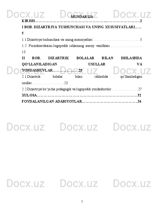 MUNDARIJA
KIRISH…………………………………………………...………………………..2
I BOB. DIZARTRIYA TUSHUNCHASI VA UNING XUSUSIYATLARI……
5
1.1. Dizartriya tushunchasi va uning xususiyatlari………………………………….5
1.2.   Psixo korreksion-logopedik   ishlarning   asosiy   vazifalari………………………
13
II   BOB.   DIZARTRIK   BOLALAR   BILAN   ISHLASHDA
QO‘LLANILADIGAN   USULLAR   VA
YONDASHUVLAR………………….23
2.1. Dizartrik   bolalar   bilan   ishlashda   qo‘llaniladigan
usullar……………………....23
2.2. Dizartriya bo‘yicha pedagogik va logopedik yondashuvlar…………………..27
XULOSA…………………………………………………………………………32
FOYDALANILGAN ADABIYOTLAR………………………………………..34
1 