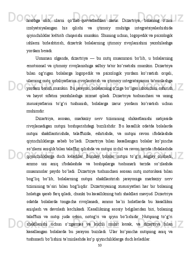 hisobga   olib,   ularni   qo‘llab-quvvatlashlari   zarur.   Dizartriya,   bolaning   o‘zini
izolyatsiyalangan   his   qilishi   va   ijtimoiy   muhitga   integratsiyalashishida
qiyinchiliklar keltirib chiqarishi mumkin. Shuning uchun, logopedik va psixologik
ishlarni   birlashtirish,   dizartrik   bolalarning   ijtimoiy   rivojlanishini   yaxshilashga
yordam beradi.
Umuman   olganda,   dizartriya   —   bu   nutq   muammosi   bo‘lib,   u   bolalarning
emotsional   va   ijtimoiy   rivojlanishiga   salbiy   ta'sir   ko‘rsatishi   mumkin.   Dizartriya
bilan   og‘rigan   bolalarga   logopedik   va   psixologik   yordam   ko‘rsatish   orqali,
ularning nutq qobiliyatlarini rivojlantirish va ijtimoiy integratsiyasini ta'minlashga
yordam berish mumkin. Bu jarayon, bolalarning o‘ziga bo‘lgan ishonchini oshirish
va   hayot   sifatini   yaxshilashga   xizmat   qiladi.   Dizartriya   tushunchasi   va   uning
xususiyatlarini   to‘g‘ri   tushunish,   bolalarga   zarur   yordam   ko‘rsatish   uchun
muhimdir.
Dizartriya,   asosan,   markaziy   nerv   tizimining   shikastlanishi   natijasida
rivojlanadigan   nutqni   boshqarishdagi   buzilishdir.   Bu   kasallik   odatda   bolalarda
nutqni   shakllantirishda,   talaffuzda,   eshitishda,   va   nutqni   ravon   ifodalashda
qiyinchiliklarga   sabab   bo‘ladi.   Dizartriya   bilan   kasallangan   bolalar   ko‘pincha
so‘zlarni aniqlik bilan talaffuz qilishda va nutqni izchil va ravon tarzda ifodalashda
qiyinchiliklarga   duch   keladilar.   Bunday   bolalar   nutqni   to‘g‘ri   anglay   olishadi,
ammo   uni   aniq   ifodalashda   va   boshqalarga   tushunarli   tarzda   so‘zlashda
muammolar   paydo   bo‘ladi.   Dizartriya   tushunchasi   asosan   nutq   motorikasi   bilan
bog‘liq   bo‘lib,   bolalarning   nutqni   shakllantirish   jarayoniga   markaziy   nerv
tizimining   ta’siri   bilan   bog‘liqdir.   Dizartriyaning   xususiyatlari   har   bir   bolaning
holatiga qarab farq qiladi, chunki bu kasallikning turli shakllari mavjud. Dizartriya
odatda   bolalarda   tongacha   rivojlanadi,   ammo   ba’zi   holatlarda   bu   kasallikni
aniqlash   va   davolash   kechikadi.   Kasallikning   asosiy   belgilaridan   biri,   bolaning
talaffuzi   va   nutqi   juda   sekin,   notog‘ri   va   qiyin   bo‘lishidir.   Nutqning   to‘g‘ri
shakllanishi   uchun   o‘zgarmas   va   kuchli   muhit   kerak,   va   dizartriya   bilan
kasallangan   bolalarda   bu   jarayon   buziladi.   Ular   ko‘pincha   nutqning   aniq   va
tushunarli bo‘lishini ta’minlashda ko‘p qiyinchiliklarga duch keladilar.
10 