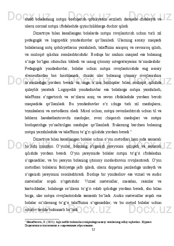 shakl   bolalarning   nutqni   boshqarish   qobiliyatini   sezilarli   darajada   cheklaydi   va
ularni normal nutqni ifodalashda qiyinchiliklarga duchor qiladi.
Dizartriya   bilan   kasallangan   bolalarda   nutqni   rivojlantirish   uchun   turli   xil
pedagogik   va   logopedik   yondashuvlar   qo‘llaniladi.   Ularning   asosiy   maqsadi
bolalarning   nutq   qobiliyatlarini   yaxshilash,   talaffuzni   aniqroq   va   ravonroq   qilish,
va   muloqot   qilishni   osonlashtirishdir.   Boshqa   bir   muhim   maqsad   esa   bolaning
o‘ziga   bo‘lgan   ishonchni   tiklash   va   uning   ijtimoiy   integratsiyasini   ta’minlashdir.
Pedagogik   yondashuvlar,   bolalar   uchun   nutqni   rivojlantirishda   eng   asosiy
elementlardan   biri   hisoblanadi,   chunki   ular   bolaning   ijtimoiy   rivojlanishini
ta’minlashga   yordam   beradi   va   unga   o‘zini   boshqalar   bilan   muloqot   qilishda
qulaylik   yaratadi.   Logopedik   yondashuvlar   esa   bolalarga   nutqni   yaxshilash,
talaffuzni   o‘zgartirish   va   so‘zlarni   aniq   va   ravon   ifodalashda   yordam   berish
maqsadida   qo‘llaniladi.   Bu   yondashuvlar   o‘z   ichiga   turli   xil   mashqlarni,
texnikalarni va metodlarni oladi. Misol  uchun, nutqni ravonlashtirish uchun til va
lablarni   harakatlantiruvchi   mashqlar,   ovoz   chiqarish   mashqlari   va   nutqni
boshqarishga   yo‘naltirilgan   mashqlar   qo‘llaniladi.   Bularning   barchasi   bolaning
nutqni yaxshilashda va talaffuzni to‘g‘ri qilishda yordam beradi. 5
Dizartriya bilan kasallangan bolalar uchun o‘yin metodlari ham juda samarali
bo‘lishi   mumkin.   O‘yinlar,   bolaning   o‘rganish   jarayonini   qiziqarli   va   samarali
qilishda   yordam   beradi.   O‘yin   jarayonida   bolalar   nutqni   to‘g‘ri   ifodalashni
o‘rganadilar,   va   bu   jarayon   bolaning   ijtimoiy   moslashuvini   rivojlantiradi.   O‘yin
metodlari   bolalarni   faoliyatga   jalb   qiladi,   ularni   diqqatini   jamlashga   undaydi   va
o‘rganish   jarayonini   osonlashtiradi.   Boshqa   bir   yondashuv   esa   vizual   va   audio
materiallar   orqali   o‘rgatishdir.   Vizual   materiallar,   masalan,   rasmlar   va
kartochkalar,   bolalarga   so‘zlarni   to‘g‘ri   eslab   qolishga   yordam   beradi,   shu   bilan
birga,   ular   nutqni   rivojlantirishda   samarali   bo‘ladi.   Audio   materiallar   orqali   esa
bolalar   so‘zlarning   to‘g‘ri   talaffuzini   o‘rganadilar,   va   bu   metod   bolalar   uchun
intuitiv tarzda tushunarli bo‘ladi.
5
 Muzaffarova, X. (2021). Aqli zaiflik tushunchasi talqinidagi nazariy xatolarning salbiy oqibatlari.  Журнал  
Педагогики   и   психологии   в   современном   образовании .
12 