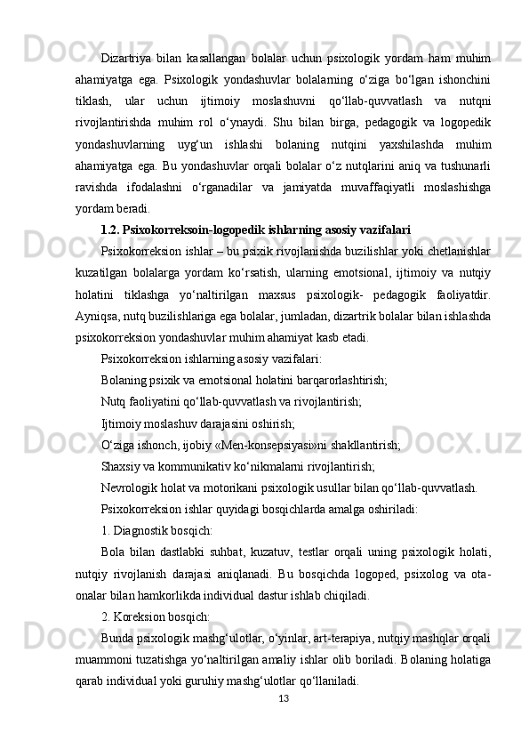 Dizartriya   bilan   kasallangan   bolalar   uchun   psixologik   yordam   ham   muhim
ahamiyatga   ega.   Psixologik   yondashuvlar   bolalarning   o‘ziga   bo‘lgan   ishonchini
tiklash,   ular   uchun   ijtimoiy   moslashuvni   qo‘llab-quvvatlash   va   nutqni
rivojlantirishda   muhim   rol   o‘ynaydi.   Shu   bilan   birga,   pedagogik   va   logopedik
yondashuvlarning   uyg‘un   ishlashi   bolaning   nutqini   yaxshilashda   muhim
ahamiyatga   ega.   Bu   yondashuvlar   orqali   bolalar   o‘z   nutqlarini   aniq   va   tushunarli
ravishda   ifodalashni   o‘rganadilar   va   jamiyatda   muvaffaqiyatli   moslashishga
yordam beradi. 
1.2.  Psixokorreksoin-logopedik ishlarning asosiy vazifalari
Psixokorreksion ishlar – bu psixik rivojlanishda buzilishlar yoki chetlanishlar
kuzatilgan   bolalarga   yordam   ko‘rsatish,   ularning   emotsional,   ijtimoiy   va   nutqiy
holatini   tiklashga   yo‘naltirilgan   maxsus   psixologik-   pedagogik   faoliyatdir.
Ayniqsa, nutq buzilishlariga ega bolalar, jumladan, dizartrik bolalar bilan ishlashda
psixokorreksion yondashuvlar muhim ahamiyat kasb etadi.
Psixokorreksion ishlarning asosiy vazifalari:
Bolaning psixik va emotsional holatini barqarorlashtirish;
Nutq faoliyatini qo‘llab-quvvatlash va rivojlantirish;
Ijtimoiy moslashuv darajasini oshirish;
O‘ziga ishonch, ijobiy «Men-konsepsiyasi»ni shakllantirish;
Shaxsiy va kommunikativ ko‘nikmalarni rivojlantirish;
Nevrologik holat va motorikani psixologik usullar bilan qo‘llab-quvvatlash.
Psixokorreksion ishlar quyidagi bosqichlarda amalga oshiriladi:
1. Diagnostik bosqich:
Bola   bilan   dastlabki   suhbat,   kuzatuv,   testlar   orqali   uning   psixologik   holati,
nutqiy   rivojlanish   darajasi   aniqlanadi.   Bu   bosqichda   logoped,   psixolog   va   ota-
onalar bilan hamkorlikda individual dastur ishlab chiqiladi.
2. Koreksion bosqich:
Bunda psixologik mashg‘ulotlar, o‘yinlar, art-terapiya, nutqiy mashqlar orqali
muammoni tuzatishga yo‘naltirilgan amaliy ishlar olib boriladi. Bolaning holatiga
qarab individual yoki guruhiy mashg‘ulotlar qo‘llaniladi.
13 