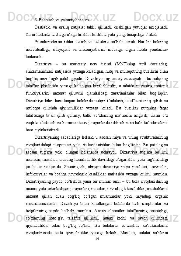 3. Baholash va yakuniy bosqich:
Dastlabki   va   oraliq   natijalar   tahlil   qilinadi,   erishilgan   yutuqlar   aniqlanadi.
Zarur hollarda dasturga o‘zgartirishlar kiritiladi yoki yangi bosqichga o‘tiladi.
Psixokorreksion   ishlar   tizimli   va   uzluksiz   bo‘lishi   kerak.   Har   bir   bolaning
individualligi,   ehtiyojlari   va   imkoniyatlarini   inobatga   olgan   holda   yondashuv
tanlanadi.
Dizartriya   –   bu   markaziy   nerv   tizimi   (MNT)ning   turli   darajadagi
shikastlanishlari  natijasida   yuzaga  keladigan, nutq  va muloqotning  buzilishi  bilan
bog‘liq   nevrologik   patologiyadir.   Dizartriyaning   asosiy   xususiyati   –   bu   nutqning
talaffuz   jihatlarida   yuzaga   keladigan   buzilishlardir,   u   odatda   miyaning   motorik
funksiyalarini   nazorat   qiluvchi   qismlaridagi   zararlanishlar   bilan   bog‘liqdir.
Dizartriya   bilan   kasallangan   bolalarda   nutqni   ifodalash,   talaffuzni   aniq   qilish   va
muloqot   qilishda   qiyinchiliklar   yuzaga   keladi.   Bu   buzilish   nutqning   faqat
talaffuziga   ta’sir   qilib   qolmay,   balki   so‘zlarning   ma’nosini   anglash,   ularni   o‘z
vaqtida ifodalash va kommunikativ jarayonlarda ishtirok etish kabi ko‘nikmalarni
ham qiyinlashtiradi.
Dizartriyaning   sabablariga   kelsak,   u   asosan   miya   va   uning   strukturalarining
rivojlanishdagi   nuqsonlari   yoki   shikastlanishlari   bilan   bog‘liqdir.   Bu   patologiya
asosan   tug‘ma   yoki   olingan   holatlarda   uchraydi.   Dizartriya   tug‘ma   bo‘lishi
mumkin,  masalan,   onaning   homiladorlik   davridagi   o‘zgarishlar   yoki   tug‘ilishdagi
jarohatlar   natijasida.   Shuningdek,   olingan   dizartriya   miya   insultlari,   travmalar,
infektsiyalar   va   boshqa   nevrologik   kasalliklar   natijasida   yuzaga   kelishi   mumkin.
Dizartriyaning   paydo   bo‘lishida   yana   bir   muhim   omil   –   bu   bola   rivojlanishining
noaniq yoki sekinlashgan jarayonlari, masalan, nevrologik kasalliklar, mushaklarni
nazorat   qilish   bilan   bog‘liq   bo‘lgan   muammolar   yoki   miyadagi   organik
shikastlanishlardir.   Dizartriya   bilan   kasallangan   bolalarda   turli   simptomlar   va
belgilarning   paydo   bo‘lishi   mumkin.   Asosiy   alomatlar   talaffuzning   noaniqligi,
so‘zlarning   noto‘g‘ri   talaffuz   qilinishi,   nutqni   izchil   va   ravon   qilishdagi
qiyinchiliklar   bilan   bog‘liq   bo‘ladi.   Bu   bolalarda   so‘zlashuv   ko‘nikmalarini
rivojlantirishda   katta   qiyinchiliklar   yuzaga   keladi.   Masalan,   bolalar   so‘zlarni
14 