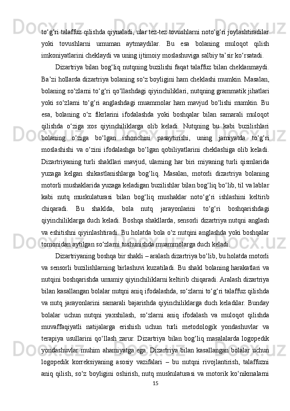 to‘g‘ri talaffuz qilishda qiynaladi, ular tez-tez tovushlarni noto‘g‘ri joylashtiradilar
yoki   tovushlarni   umuman   aytmaydilar.   Bu   esa   bolaning   muloqot   qilish
imkoniyatlarini cheklaydi va uning ijtimoiy moslashuviga salbiy ta’sir ko‘rsatadi.
Dizartriya bilan bog‘liq nutqning buzilishi faqat talaffuz bilan cheklanmaydi.
Ba’zi hollarda dizartriya bolaning so‘z boyligini ham cheklashi mumkin. Masalan,
bolaning so‘zlarni to‘g‘ri qo‘llashdagi qiyinchiliklari, nutqning grammatik jihatlari
yoki   so‘zlarni   to‘g‘ri   anglashdagi   muammolar   ham   mavjud   bo‘lishi   mumkin.   Bu
esa,   bolaning   o‘z   fikrlarini   ifodalashda   yoki   boshqalar   bilan   samarali   muloqot
qilishda   o‘ziga   xos   qiyinchiliklarga   olib   keladi.   Nutqning   bu   kabi   buzilishlari
bolaning   o‘ziga   bo‘lgan   ishonchini   pasaytirishi,   uning   jamiyatda   to‘g‘ri
moslashishi   va   o‘zini   ifodalashga   bo‘lgan   qobiliyatlarini   cheklashiga   olib   keladi.
Dizartriyaning   turli   shakllari   mavjud,   ularning   har   biri   miyaning   turli   qismlarida
yuzaga   kelgan   shikastlanishlarga   bog‘liq.   Masalan,   motorli   dizartriya   bolaning
motorli mushaklarida yuzaga keladigan buzilishlar bilan bog‘liq bo‘lib, til va lablar
kabi   nutq   muskulaturasi   bilan   bog‘liq   mushaklar   noto‘g‘ri   ishlashini   keltirib
chiqaradi.   Bu   shaklda,   bola   nutq   jarayonlarini   to‘g‘ri   boshqarishdagi
qiyinchiliklarga duch keladi. Boshqa shakllarda, sensorli dizartriya nutqni anglash
va eshitishni qiyinlashtiradi. Bu holatda bola o‘z nutqini anglashda yoki boshqalar
tomonidan aytilgan so‘zlarni tushunishda muammolarga duch keladi.
Dizartriyaning boshqa bir shakli – aralash dizartriya bo‘lib, bu holatda motorli
va sensorli  buzilishlarning  birlashuvi  kuzatiladi. Bu shakl  bolaning harakatlari  va
nutqini boshqarishda umumiy qiyinchiliklarni keltirib chiqaradi. Aralash dizartriya
bilan kasallangan bolalar nutqni aniq ifodalashda, so‘zlarni to‘g‘ri talaffuz qilishda
va   nutq   jarayonlarini   samarali   bajarishda   qiyinchiliklarga   duch   keladilar.   Bunday
bolalar   uchun   nutqni   yaxshilash,   so‘zlarni   aniq   ifodalash   va   muloqot   qilishda
muvaffaqiyatli   natijalarga   erishish   uchun   turli   metodologik   yondashuvlar   va
terapiya   usullarini   qo‘llash   zarur.   Dizartriya   bilan   bog‘liq   masalalarda   logopedik
yondashuvlar   muhim   ahamiyatga   ega.   Dizartriya   bilan   kasallangan   bolalar   uchun
logopedik   korreksiyaning   asosiy   vazifalari   –   bu   nutqni   rivojlantirish,   talaffuzni
aniq   qilish,   so‘z   boyligini   oshirish,   nutq   muskulaturasi   va   motorik   ko‘nikmalarni
15 