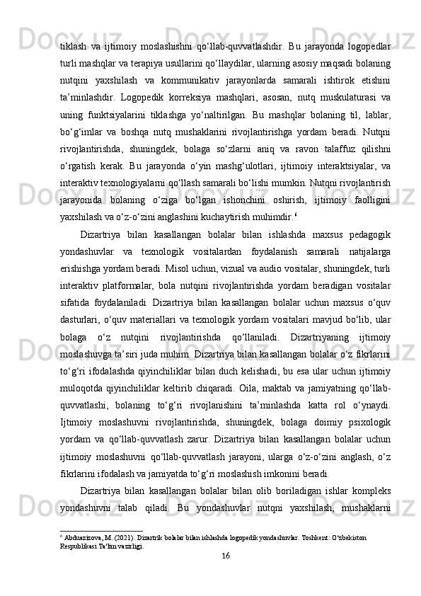 tiklash   va   ijtimoiy   moslashishni   qo‘llab-quvvatlashdir.   Bu   jarayonda   logopedlar
turli mashqlar va terapiya usullarini qo‘llaydilar, ularning asosiy maqsadi bolaning
nutqini   yaxshilash   va   kommunikativ   jarayonlarda   samarali   ishtirok   etishini
ta’minlashdir.   Logopedik   korreksiya   mashqlari,   asosan,   nutq   muskulaturasi   va
uning   funktsiyalarini   tiklashga   yo‘naltirilgan.   Bu   mashqlar   bolaning   til,   lablar,
bo‘g‘imlar   va   boshqa   nutq   mushaklarini   rivojlantirishga   yordam   beradi.   Nutqni
rivojlantirishda,   shuningdek,   bolaga   so‘zlarni   aniq   va   ravon   talaffuz   qilishni
o‘rgatish   kerak.   Bu   jarayonda   o‘yin   mashg‘ulotlari,   ijtimoiy   interaktsiyalar,   va
interaktiv texnologiyalarni qo‘llash samarali bo‘lishi mumkin. Nutqni rivojlantirish
jarayonida   bolaning   o‘ziga   bo‘lgan   ishonchini   oshirish,   ijtimoiy   faolligini
yaxshilash va o‘z-o‘zini anglashini kuchaytirish muhimdir. 6
Dizartriya   bilan   kasallangan   bolalar   bilan   ishlashda   maxsus   pedagogik
yondashuvlar   va   texnologik   vositalardan   foydalanish   samarali   natijalarga
erishishga yordam beradi. Misol uchun, vizual va audio vositalar, shuningdek, turli
interaktiv   platformalar,   bola   nutqini   rivojlantirishda   yordam   beradigan   vositalar
sifatida   foydalaniladi.   Dizartriya   bilan   kasallangan   bolalar   uchun   maxsus   o‘quv
dasturlari,  o‘quv  materiallari   va   texnologik  yordam   vositalari   mavjud  bo‘lib,  ular
bolaga   o‘z   nutqini   rivojlantirishda   qo‘llaniladi.   Dizartriyaning   ijtimoiy
moslashuvga ta’siri juda muhim. Dizartriya bilan kasallangan bolalar o‘z fikrlarini
to‘g‘ri   ifodalashda   qiyinchiliklar   bilan  duch   kelishadi,   bu  esa   ular   uchun   ijtimoiy
muloqotda   qiyinchiliklar   keltirib   chiqaradi.   Oila,   maktab   va   jamiyatning   qo‘llab-
quvvatlashi,   bolaning   to‘g‘ri   rivojlanishini   ta’minlashda   katta   rol   o‘ynaydi.
Ijtimoiy   moslashuvni   rivojlantirishda,   shuningdek,   bolaga   doimiy   psixologik
yordam   va   qo‘llab-quvvatlash   zarur.   Dizartriya   bilan   kasallangan   bolalar   uchun
ijtimoiy   moslashuvni   qo‘llab-quvvatlash   jarayoni,   ularga   o‘z-o‘zini   anglash,   o‘z
fikrlarini ifodalash va jamiyatda to‘g‘ri moslashish imkonini beradi.
Dizartriya   bilan   kasallangan   bolalar   bilan   olib   boriladigan   ishlar   kompleks
yondashuvni   talab   qiladi.   Bu   yondashuvlar   nutqni   yaxshilash,   mushaklarni
6
 Abduazizova, M. (2021).  Dizartrik bolalar bilan ishlashda logopedik yondashuvlar.  Toshkent: O‘zbekiston 
Respublikasi Ta'lim vazirligi.
16 