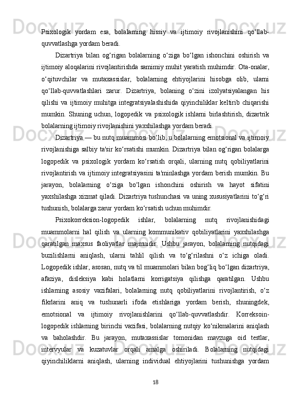 Psixologik   yordam   esa,   bolalarning   hissiy   va   ijtimoiy   rivojlanishini   qo‘llab-
quvvatlashga yordam beradi.
Dizartriya   bilan   og‘rigan   bolalarning   o‘ziga   bo‘lgan   ishonchini   oshirish   va
ijtimoiy aloqalarini rivojlantirishda samimiy muhit yaratish muhimdir. Ota-onalar,
o‘qituvchilar   va   mutaxassislar,   bolalarning   ehtiyojlarini   hisobga   olib,   ularni
qo‘llab-quvvatlashlari   zarur.   Dizartriya,   bolaning   o‘zini   izolyatsiyalangan   his
qilishi   va   ijtimoiy   muhitga   integratsiyalashishida   qiyinchiliklar   keltirib   chiqarishi
mumkin.   Shuning   uchun,   logopedik   va   psixologik   ishlarni   birlashtirish,   dizartrik
bolalarning ijtimoiy rivojlanishini yaxshilashga yordam beradi. 
Dizartriya — bu nutq muammosi bo‘lib, u bolalarning emotsional va ijtimoiy
rivojlanishiga salbiy ta'sir ko‘rsatishi mumkin. Dizartriya bilan og‘rigan bolalarga
logopedik   va   psixologik   yordam   ko‘rsatish   orqali,   ularning   nutq   qobiliyatlarini
rivojlantirish va ijtimoiy integratsiyasini  ta'minlashga  yordam berish mumkin. Bu
jarayon,   bolalarning   o‘ziga   bo‘lgan   ishonchini   oshirish   va   hayot   sifatini
yaxshilashga xizmat qiladi. Dizartriya tushunchasi va uning xususiyatlarini to‘g‘ri
tushunish, bolalarga zarur yordam ko‘rsatish uchun muhimdir.
Psixokorreksion-logopedik   ishlar,   bolalarning   nutq   rivojlanishidagi
muammolarni   hal   qilish   va   ularning   kommunikativ   qobiliyatlarini   yaxshilashga
qaratilgan   maxsus   faoliyatlar   majmuidir.   Ushbu   jarayon,   bolalarning   nutqidagi
buzilishlarni   aniqlash,   ularni   tahlil   qilish   va   to‘g‘rilashni   o‘z   ichiga   oladi.
Logopedik ishlar, asosan, nutq va til muammolari bilan bog‘liq bo‘lgan dizartriya,
afaziya,   disleksiya   kabi   holatlarni   korrigatsiya   qilishga   qaratilgan.   Ushbu
ishlarning   asosiy   vazifalari,   bolalarning   nutq   qobiliyatlarini   rivojlantirish,   o‘z
fikrlarini   aniq   va   tushunarli   ifoda   etishlariga   yordam   berish,   shuningdek,
emotsional   va   ijtimoiy   rivojlanishlarini   qo‘llab-quvvatlashdir.   Korreksoin-
logopedik   ishlarning   birinchi   vazifasi,   bolalarning   nutqiy   ko‘nikmalarini   aniqlash
va   baholashdir.   Bu   jarayon,   mutaxassislar   tomonidan   mavzuga   oid   testlar,
intervyular   va   kuzatuvlar   orqali   amalga   oshiriladi.   Bolalarning   nutqidagi
qiyinchiliklarni   aniqlash,   ularning   individual   ehtiyojlarini   tushunishga   yordam
18 