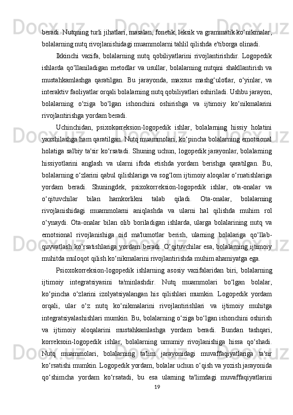 beradi. Nutqning turli jihatlari, masalan, fonetik, leksik va grammatik ko‘nikmalar,
bolalarning nutq rivojlanishidagi muammolarni tahlil qilishda e'tiborga olinadi.
Ikkinchi   vazifa,   bolalarning   nutq   qobiliyatlarini   rivojlantirishdir.   Logopedik
ishlarda   qo‘llaniladigan   metodlar   va   usullar,   bolalarning   nutqini   shakllantirish   va
mustahkamlashga   qaratilgan.   Bu   jarayonda,   maxsus   mashg‘ulotlar,   o‘yinlar,   va
interaktiv faoliyatlar orqali bolalarning nutq qobiliyatlari oshiriladi. Ushbu jarayon,
bolalarning   o‘ziga   bo‘lgan   ishonchini   oshirishga   va   ijtimoiy   ko‘nikmalarini
rivojlantirishga yordam beradi.
Uchinchidan,   psixokorreksion-logopedik   ishlar,   bolalarning   hissiy   holatini
yaxshilashga ham qaratilgan. Nutq muammolari, ko‘pincha bolalarning emotsional
holatiga salbiy ta'sir  ko‘rsatadi. Shuning uchun, logopedik jarayonlar, bolalarning
hissiyotlarini   anglash   va   ularni   ifoda   etishda   yordam   berishga   qaratilgan.   Bu,
bolalarning o‘zlarini qabul qilishlariga va sog‘lom ijtimoiy aloqalar o‘rnatishlariga
yordam   beradi.   Shuningdek,   psixokorreksion-logopedik   ishlar,   ota-onalar   va
o‘qituvchilar   bilan   hamkorlikni   talab   qiladi.   Ota-onalar,   bolalarning
rivojlanishidagi   muammolarni   aniqlashda   va   ularni   hal   qilishda   muhim   rol
o‘ynaydi.   Ota-onalar   bilan   olib   boriladigan   ishlarda,   ularga   bolalarining   nutq   va
emotsional   rivojlanishiga   oid   ma'lumotlar   berish,   ularning   bolalariga   qo‘llab-
quvvatlash ko‘rsatishlariga yordam  beradi. O‘qituvchilar  esa, bolalarning ijtimoiy
muhitda muloqot qilish ko‘nikmalarini rivojlantirishda muhim ahamiyatga ega.
Psioxokorreksion-logopedik   ishlarning   asosiy   vazifalaridan   biri,   bolalarning
ijtimoiy   integratsiyasini   ta'minlashdir.   Nutq   muammolari   bo‘lgan   bolalar,
ko‘pincha   o‘zlarini   izolyatsiyalangan   his   qilishlari   mumkin.   Logopedik   yordam
orqali,   ular   o‘z   nutq   ko‘nikmalarini   rivojlantirishlari   va   ijtimoiy   muhitga
integratsiyalashishlari mumkin. Bu, bolalarning o‘ziga bo‘lgan ishonchini oshirish
va   ijtimoiy   aloqalarini   mustahkamlashga   yordam   beradi.   Bundan   tashqari,
korreksoin-logopedik   ishlar,   bolalarning   umumiy   rivojlanishiga   hissa   qo‘shadi.
Nutq   muammolari,   bolalarning   ta'lim   jarayonidagi   muvaffaqiyatlariga   ta'sir
ko‘rsatishi mumkin. Logopedik yordam, bolalar uchun o‘qish va yozish jarayonida
qo‘shimcha   yordam   ko‘rsatadi,   bu   esa   ularning   ta'limdagi   muvaffaqiyatlarini
19 