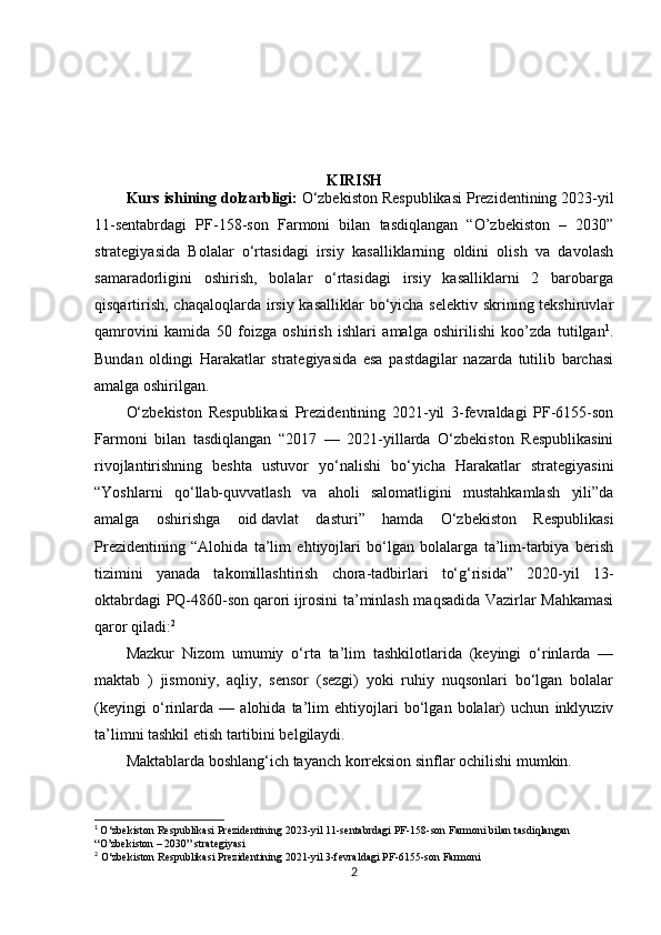 KIRISH
Kurs ishining dolzarbligi:   O‘zbekiston Respublikasi Prezidentining 2023-yil
11-sentabrdagi   PF-158-son   Farmoni   bilan   tasdiqlangan   “O’zbekiston   –   2030”
strategiyasida   Bolalar   o‘rtasidagi   irsiy   kasalliklarning   oldini   olish   va   davolash
samaradorligini   oshirish,   bolalar   o‘rtasidagi   irsiy   kasalliklarni   2   barobarga
qisqartirish, chaqaloqlarda irsiy kasalliklar  bo‘yicha selektiv skrining tekshiruvlar
qamrovini   kamida   50   foizga   oshirish   ishlari   amalga   oshirilishi   koo’zda   tutilgan 1
.
Bundan   oldingi   Harakatlar   strategiyasida   esa   pastdagilar   nazarda   tutilib   barchasi
amalga oshirilgan.
O‘zbekiston   Respublikasi   Prezidentining   2021-yil   3-fevraldagi   PF-6155-son
Farmoni   bilan   tasdiqlangan   “2017   —   2021-yillarda   O‘zbekiston   Respublikasini
rivojlantirishning   beshta   ustuvor   yo‘nalishi   bo‘yicha   Harakatlar   strategiyasini
“Yoshlarni   qo‘llab-quvvatlash   va   aholi   salomatligini   mustahkamlash   yili”da
amalga   oshirishga   oid   davlat   dasturi ”   hamda   O‘zbekiston   Respublikasi
Prezidentining   “Alohida   ta’lim   ehtiyojlari   bo‘lgan   bolalarga   ta’lim-tarbiya   berish
tizimini   yanada   takomillashtirish   chora-tadbirlari   to‘g‘risida”   2020-yil   13-
oktabrdagi PQ-4860-son   qarori   ijrosini ta’minlash maqsadida Vazirlar Mahkamasi
qaror qiladi: 2
Mazkur   Nizom   umumiy   o‘rta   ta’lim   tashkilotlarida   (keyingi   o‘rinlarda   —
maktab   )   jismoniy,   aqliy,   sensor   (sezgi)   yoki   ruhiy   nuqsonlari   bo‘lgan   bolalar
(keyingi   o‘rinlarda   —   alohida   ta’lim   ehtiyojlari   bo‘lgan   bolalar)   uchun   inklyuziv
ta’limni tashkil etish tartibini belgilaydi.
Maktablarda boshlang‘ich tayanch korreksion sinflar ochilishi mumkin.
1
  O‘zbekiston Respublikasi Prezidentining 2023-yil 11-sentabrdagi PF-158-son Farmoni bilan tasdiqlangan 
“O’zbekiston – 2030” strategiyasi
2
  O‘zbekiston Respublikasi Prezidentining 2021-yil 3-fevraldagi PF-6155-son Farmoni
2 