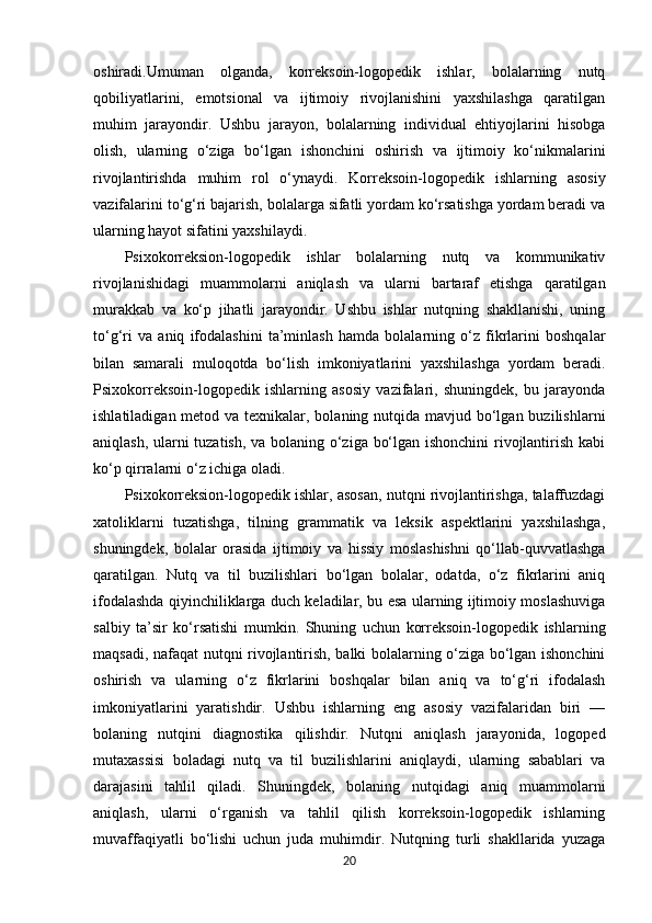 oshiradi.Umuman   olganda,   korreksoin-logopedik   ishlar,   bolalarning   nutq
qobiliyatlarini,   emotsional   va   ijtimoiy   rivojlanishini   yaxshilashga   qaratilgan
muhim   jarayondir.   Ushbu   jarayon,   bolalarning   individual   ehtiyojlarini   hisobga
olish,   ularning   o‘ziga   bo‘lgan   ishonchini   oshirish   va   ijtimoiy   ko‘nikmalarini
rivojlantirishda   muhim   rol   o‘ynaydi.   Korreksoin-logopedik   ishlarning   asosiy
vazifalarini to‘g‘ri bajarish, bolalarga sifatli yordam ko‘rsatishga yordam beradi va
ularning hayot sifatini yaxshilaydi.
Psixokorreksion-logopedik   ishlar   bolalarning   nutq   va   kommunikativ
rivojlanishidagi   muammolarni   aniqlash   va   ularni   bartaraf   etishga   qaratilgan
murakkab   va   ko‘p   jihatli   jarayondir.   Ushbu   ishlar   nutqning   shakllanishi,   uning
to‘g‘ri   va   aniq   ifodalashini   ta’minlash   hamda   bolalarning   o‘z   fikrlarini   boshqalar
bilan   samarali   muloqotda   bo‘lish   imkoniyatlarini   yaxshilashga   yordam   beradi.
Psixokorreksoin-logopedik   ishlarning   asosiy   vazifalari,   shuningdek,   bu   jarayonda
ishlatiladigan metod va texnikalar, bolaning nutqida mavjud bo‘lgan buzilishlarni
aniqlash, ularni tuzatish, va bolaning o‘ziga bo‘lgan ishonchini rivojlantirish kabi
ko‘p qirralarni o‘z ichiga oladi.
Psixokorreksion-logopedik ishlar, asosan, nutqni rivojlantirishga, talaffuzdagi
xatoliklarni   tuzatishga,   tilning   grammatik   va   leksik   aspektlarini   yaxshilashga,
shuningdek,   bolalar   orasida   ijtimoiy   va   hissiy   moslashishni   qo‘llab-quvvatlashga
qaratilgan.   Nutq   va   til   buzilishlari   bo‘lgan   bolalar,   odatda,   o‘z   fikrlarini   aniq
ifodalashda qiyinchiliklarga duch keladilar, bu esa ularning ijtimoiy moslashuviga
salbiy   ta’sir   ko‘rsatishi   mumkin.   Shuning   uchun   korreksoin-logopedik   ishlarning
maqsadi, nafaqat nutqni rivojlantirish, balki bolalarning o‘ziga bo‘lgan ishonchini
oshirish   va   ularning   o‘z   fikrlarini   boshqalar   bilan   aniq   va   to‘g‘ri   ifodalash
imkoniyatlarini   yaratishdir.   Ushbu   ishlarning   eng   asosiy   vazifalaridan   biri   —
bolaning   nutqini   diagnostika   qilishdir.   Nutqni   aniqlash   jarayonida,   logoped
mutaxassisi   boladagi   nutq   va   til   buzilishlarini   aniqlaydi,   ularning   sabablari   va
darajasini   tahlil   qiladi.   Shuningdek,   bolaning   nutqidagi   aniq   muammolarni
aniqlash,   ularni   o‘rganish   va   tahlil   qilish   korreksoin-logopedik   ishlarning
muvaffaqiyatli   bo‘lishi   uchun   juda   muhimdir.   Nutqning   turli   shakllarida   yuzaga
20 
