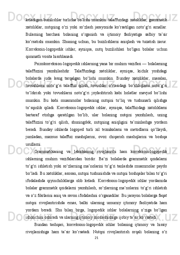 keladigan buzilishlar turlicha bo‘lishi mumkin: talaffuzdagi xatoliklar, grammatik
xatoliklar,   nutqning   o‘zi   yoki   so‘zlash   jarayonida   ko‘rsatilgan   noto‘g‘ri   amallar.
Bularning   barchasi   bolaning   o‘rganish   va   ijtimoiy   faoliyatiga   salbiy   ta’sir
ko‘rsatishi   mumkin.   Shuning   uchun,   bu   buzilishlarni   aniqlash   va   tuzatish   zarur.
Korreksoin-logopedik   ishlar,   ayniqsa,   nutq   buzilishlari   bo‘lgan   bolalar   uchun
qimmatli vosita hisoblanadi.
Psixokorreksion-logopedik ishlarning yana bir muhim vazifasi — bolalarning
talaffuzini   yaxshilashdir.   Talaffuzdagi   xatoliklar,   ayniqsa,   kichik   yoshdagi
bolalarda   juda   keng   tarqalgan   bo‘lishi   mumkin.   Bunday   xatoliklar,   masalan,
tovushlarni   noto‘g‘ri   talaffuz   qilish,   tovushlar   o‘rtasidagi   bo‘shliqlarni   noto‘g‘ri
to‘ldirish   yoki   tovushlarni   noto‘g‘ri   joylashtirish   kabi   holatlar   mavjud   bo‘lishi
mumkin.   Bu   kabi   muammolar   bolaning   nutqini   to‘liq   va   tushunarli   qilishga
to‘sqinlik   qiladi.   Korreksoin-logopedik   ishlar,   ayniqsa,   talaffuzdagi   xatoliklarni
bartaraf   etishga   qaratilgan   bo‘lib,   ular   bolaning   nutqini   yaxshilash,   uning
talaffuzini   to‘g‘ri   qilish,   shuningdek,   nutqning   aniqligini   ta’minlashga   yordam
beradi.   Bunday   ishlarda   logoped   turli   xil   texnikalarni   va   metodlarni   qo‘llaydi,
jumladan,   maxsus   talaffuz   mashqlarini,   ovoz   chiqarish   mashqlarini   va   boshqa
usullarni.
Grammatikaning   va   leksikaning   rivojlanishi   ham   korreksoin-logopedik
ishlarning   muhim   vazifalaridan   biridir.   Ba’zi   bolalarda   grammatik   qoidalarni
to‘g‘ri   ishlatish   yoki   so‘zlarning   ma’nolarini   to‘g‘ri   tanlashda   muammolar   paydo
bo‘ladi. Bu xatoliklar, asosan, nutqni tushunishda va nutqni boshqalar bilan to‘g‘ri
ifodalashda   qiyinchiliklarga   olib   keladi.   Korreksoin-logopedik   ishlar   yordamida
bolalar   grammatik   qoidalarni   yaxshilash,   so‘zlarning   ma’nolarini   to‘g‘ri   ishlatish
va o‘z fikrlarini aniq va ravon ifodalashni o‘rganadilar. Bu jarayon bolalarga faqat
nutqni   rivojlantirishda   emas,   balki   ularning   umumiy   ijtimoiy   faoliyatida   ham
yordam   beradi.   Shu   bilan   birga,   logopedik   ishlar   bolalarning   o‘ziga   bo‘lgan
ishonchini oshiradi va ularning ijtimoiy moslashishiga ijobiy ta’sir ko‘rsatadi.
Bundan   tashqari,   korreksoin-logopedik   ishlar   bolaning   ijtimoiy   va   hissiy
rivojlanishiga   ham   ta’sir   ko‘rsatadi.   Nutqni   rivojlantirish   orqali   bolaning   o‘z
21 