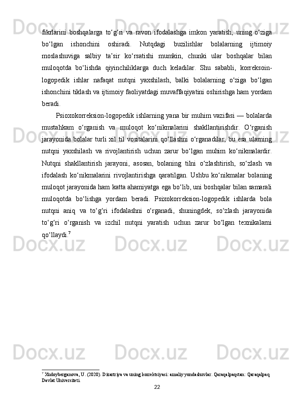 fikrlarini   boshqalarga   to‘g‘ri   va   ravon   ifodalashga   imkon   yaratish,   uning   o‘ziga
bo‘lgan   ishonchini   oshiradi.   Nutqdagi   buzilishlar   bolalarning   ijtimoiy
moslashuviga   salbiy   ta’sir   ko‘rsatishi   mumkin,   chunki   ular   boshqalar   bilan
muloqotda   bo‘lishda   qiyinchiliklarga   duch   keladilar.   Shu   sababli,   korreksoin-
logopedik   ishlar   nafaqat   nutqni   yaxshilash,   balki   bolalarning   o‘ziga   bo‘lgan
ishonchini tiklash va ijtimoiy faoliyatdagi muvaffaqiyatini oshirishga ham yordam
beradi.
Psioxokorreksion-logopedik ishlarning yana bir muhim vazifasi  — bolalarda
mustahkam   o‘rganish   va   muloqot   ko‘nikmalarini   shakllantirishdir.   O‘rganish
jarayonida   bolalar   turli   xil   til   vositalarini   qo‘llashni   o‘rganadilar,  bu   esa   ularning
nutqni   yaxshilash   va   rivojlantirish   uchun   zarur   bo‘lgan   muhim   ko‘nikmalardir.
Nutqni   shakllantirish   jarayoni,   asosan,   bolaning   tilni   o‘zlashtirish,   so‘zlash   va
ifodalash   ko‘nikmalarini   rivojlantirishga   qaratilgan.   Ushbu   ko‘nikmalar   bolaning
muloqot jarayonida ham katta ahamiyatga ega bo‘lib, uni boshqalar bilan samarali
muloqotda   bo‘lishga   yordam   beradi.   Psixokorreksion-logopedik   ishlarda   bola
nutqni   aniq   va   to‘g‘ri   ifodalashni   o‘rganadi,   shuningdek,   so‘zlash   jarayonida
to‘g‘ri   o‘rganish   va   izchil   nutqni   yaratish   uchun   zarur   bo‘lgan   texnikalarni
qo‘llaydi. 7
7
 Xudoyberganova, U. (2020).  Dizartriya va uning korrektsiyasi: amaliy yondashuvlar.  Qaraqalpaqstan: Qaraqalpaq 
Davlat Universiteti.
22 