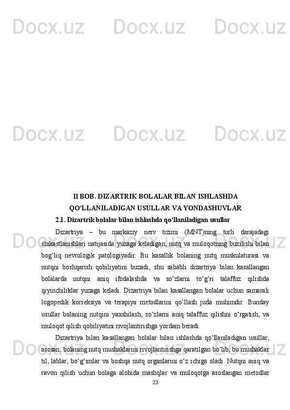 II BOB. DIZARTRIK BOLALAR BILAN ISHLASHDA
QO‘LLANILADIGAN USULLAR VA YONDASHUVLAR
2.1.  Dizartrik bolalar bilan ishlashda qo‘llaniladigan usullar
Dizartriya   –   bu   markaziy   nerv   tizimi   (MNT)ning   turli   darajadagi
shikastlanishlari  natijasida   yuzaga  keladigan, nutq  va muloqotning  buzilishi  bilan
bog‘liq   nevrologik   patologiyadir.   Bu   kasallik   bolaning   nutq   muskulaturasi   va
nutqni   boshqarish   qobiliyatini   buzadi,   shu   sababli   dizartriya   bilan   kasallangan
bolalarda   nutqni   aniq   ifodalashda   va   so‘zlarni   to‘g‘ri   talaffuz   qilishda
qiyinchiliklar   yuzaga   keladi.   Dizartriya   bilan   kasallangan   bolalar   uchun   samarali
logopedik   korreksiya   va   terapiya   metodlarini   qo‘llash   juda   muhimdir.   Bunday
usullar   bolaning   nutqini   yaxshilash,   so‘zlarni   aniq   talaffuz   qilishni   o‘rgatish,   va
muloqot qilish qobiliyatini rivojlantirishga yordam beradi.
Dizartriya   bilan   kasallangan   bolalar   bilan   ishlashda   qo‘llaniladigan   usullar,
asosan, bolaning nutq mushaklarini rivojlantirishga qaratilgan bo‘lib, bu mushaklar
til, lablar, bo‘g‘imlar va boshqa nutq organlarini o‘z ichiga oladi. Nutqni aniq va
ravon   qilish   uchun   bolaga   alohida   mashqlar   va   muloqotga   asoslangan   metodlar
23 