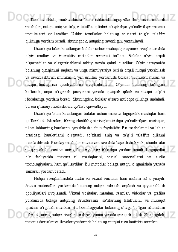 qo‘llaniladi.   Nutq   muskulaturasi   bilan   ishlashda   logopedlar   ko‘pincha   motorik
mashqlar, nutqni aniq va to‘g‘ri talaffuz qilishni o‘rgatishga yo‘naltirilgan maxsus
texnikalarni   qo‘llaydilar.   Ushbu   texnikalar   bolaning   so‘zlarni   to‘g‘ri   talaffuz
qilishiga yordam beradi, shuningdek, nutqning ravonligini yaxshilaydi.
Dizartriya bilan kasallangan bolalar uchun muloqot jarayonini rivojlantirishda
o‘yin   usullari   va   interaktiv   metodlar   samarali   bo‘ladi.   Bolalar   o‘yin   orqali
o‘rganadilar   va   o‘zgartirishlarni   tabiiy   tarzda   qabul   qiladilar.   O‘yin   jarayonida
bolaning qiziqishini saqlash va unga stimulyatsiya berish orqali nutqni yaxshilash
va ravonlashtirish mumkin. O‘yin usullari  yordamida bolalar  til  muskulaturasi  va
nutqni   boshqarish   qobiliyatlarini   rivojlantiradilar.   O‘yinlar   bolaning   ko‘nglini
ko‘taradi,   unga   o‘rganish   jarayonini   yanada   qiziqarli   qiladi   va   nutqni   to‘g‘ri
ifodalashga yordam beradi. Shuningdek, bolalar o‘zaro muloqot qilishga undaladi,
bu esa ijtimoiy moslashuvni qo‘llab-quvvatlaydi.
Dizartriya   bilan   kasallangan   bolalar   uchun   maxsus   logopedik   mashqlar   ham
qo‘llaniladi. Masalan,  tilning elastikligini  rivojlantirishga  yo‘naltirilgan mashqlar,
til va lablarning harakatini yaxshilash  uchun foydalidir. Bu mashqlar  til va lablar
orasidagi   harakatlarni   o‘rgatadi,   so‘zlarni   aniq   va   to‘g‘ri   talaffuz   qilishni
osonlashtiradi. Bunday mashqlar muntazam ravishda bajarilishi kerak, chunki ular
nutq   muskulaturasi   va   uning   funktsiyalarini   tiklashga   yordam   beradi.   Logopedlar
o‘z   faoliyatida   maxsus   til   mashqlarini,   vizual   materiallarni   va   audio
texnologiyalarni ham qo‘llaydilar. Bu metodlar bolaga nutqni o‘rganishda yanada
samarali yordam beradi.
Nutqni   rivojlantirishda   audio   va   vizual   vositalar   ham   muhim   rol   o‘ynaydi.
Audio   materiallar   yordamida   bolaning   nutqni   eshitish,   anglash   va   qayta   ishlash
qobiliyatlari   rivojlanadi.   Vizual   vositalar,   masalan,   rasmlar,   videolar   va   grafika
yordamida   bolaga   nutqning   strukturasini,   so‘zlarning   talaffuzini,   va   muloqot
qilishni   o‘rgatish   mumkin.   Bu   texnologiyalar   bolaning   o‘ziga   bo‘lgan   ishonchini
oshiradi, uning nutqni rivojlantirish jarayonini yanada qiziqarli qiladi. Shuningdek,
maxsus dasturlar va ilovalar yordamida bolaning nutqini rivojlantirish mumkin.
24 