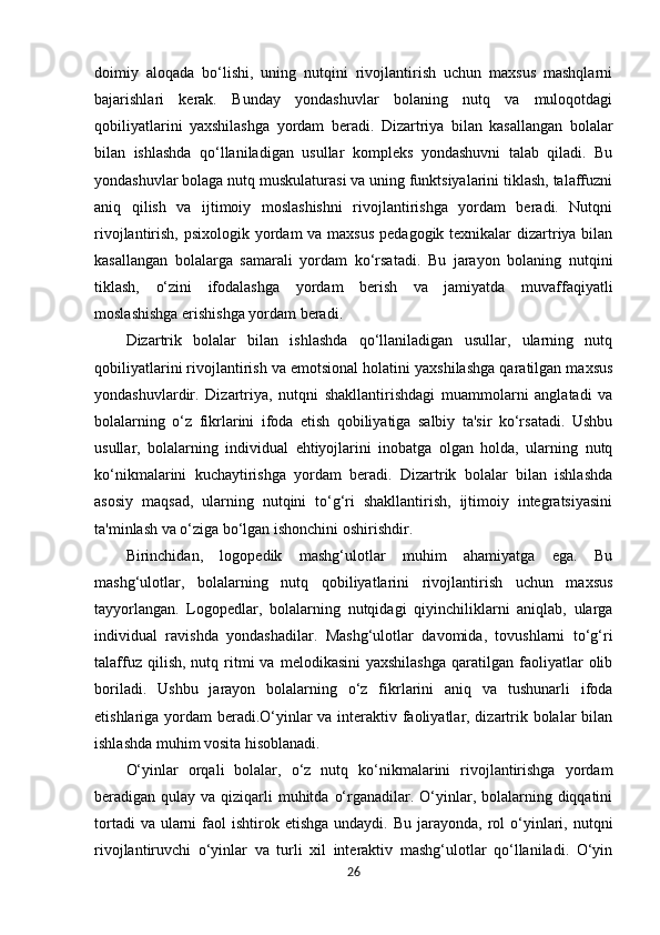 doimiy   aloqada   bo‘lishi,   uning   nutqini   rivojlantirish   uchun   maxsus   mashqlarni
bajarishlari   kerak.   Bunday   yondashuvlar   bolaning   nutq   va   muloqotdagi
qobiliyatlarini   yaxshilashga   yordam   beradi.   Dizartriya   bilan   kasallangan   bolalar
bilan   ishlashda   qo‘llaniladigan   usullar   kompleks   yondashuvni   talab   qiladi.   Bu
yondashuvlar bolaga nutq muskulaturasi va uning funktsiyalarini tiklash, talaffuzni
aniq   qilish   va   ijtimoiy   moslashishni   rivojlantirishga   yordam   beradi.   Nutqni
rivojlantirish, psixologik yordam  va maxsus  pedagogik texnikalar  dizartriya bilan
kasallangan   bolalarga   samarali   yordam   ko‘rsatadi.   Bu   jarayon   bolaning   nutqini
tiklash,   o‘zini   ifodalashga   yordam   berish   va   jamiyatda   muvaffaqiyatli
moslashishga erishishga yordam beradi.
Dizartrik   bolalar   bilan   ishlashda   qo‘llaniladigan   usullar,   ularning   nutq
qobiliyatlarini rivojlantirish va emotsional holatini yaxshilashga qaratilgan maxsus
yondashuvlardir.   Dizartriya,   nutqni   shakllantirishdagi   muammolarni   anglatadi   va
bolalarning   o‘z   fikrlarini   ifoda   etish   qobiliyatiga   salbiy   ta'sir   ko‘rsatadi.   Ushbu
usullar,   bolalarning   individual   ehtiyojlarini   inobatga   olgan   holda,   ularning   nutq
ko‘nikmalarini   kuchaytirishga   yordam   beradi.   Dizartrik   bolalar   bilan   ishlashda
asosiy   maqsad,   ularning   nutqini   to‘g‘ri   shakllantirish,   ijtimoiy   integratsiyasini
ta'minlash va o‘ziga bo‘lgan ishonchini oshirishdir.
Birinchidan,   logopedik   mashg‘ulotlar   muhim   ahamiyatga   ega.   Bu
mashg‘ulotlar,   bolalarning   nutq   qobiliyatlarini   rivojlantirish   uchun   maxsus
tayyorlangan.   Logopedlar,   bolalarning   nutqidagi   qiyinchiliklarni   aniqlab,   ularga
individual   ravishda   yondashadilar.   Mashg‘ulotlar   davomida,   tovushlarni   to‘g‘ri
talaffuz  qilish,   nutq  ritmi   va  melodikasini  yaxshilashga   qaratilgan  faoliyatlar   olib
boriladi.   Ushbu   jarayon   bolalarning   o‘z   fikrlarini   aniq   va   tushunarli   ifoda
etishlariga yordam beradi.O‘yinlar va interaktiv faoliyatlar, dizartrik bolalar bilan
ishlashda muhim vosita hisoblanadi. 
O‘yinlar   orqali   bolalar,   o‘z   nutq   ko‘nikmalarini   rivojlantirishga   yordam
beradigan qulay va qiziqarli  muhitda  o‘rganadilar. O‘yinlar, bolalarning diqqatini
tortadi   va ularni   faol   ishtirok etishga  undaydi.  Bu  jarayonda,  rol  o‘yinlari,  nutqni
rivojlantiruvchi   o‘yinlar   va   turli   xil   interaktiv   mashg‘ulotlar   qo‘llaniladi.   O‘yin
26 
