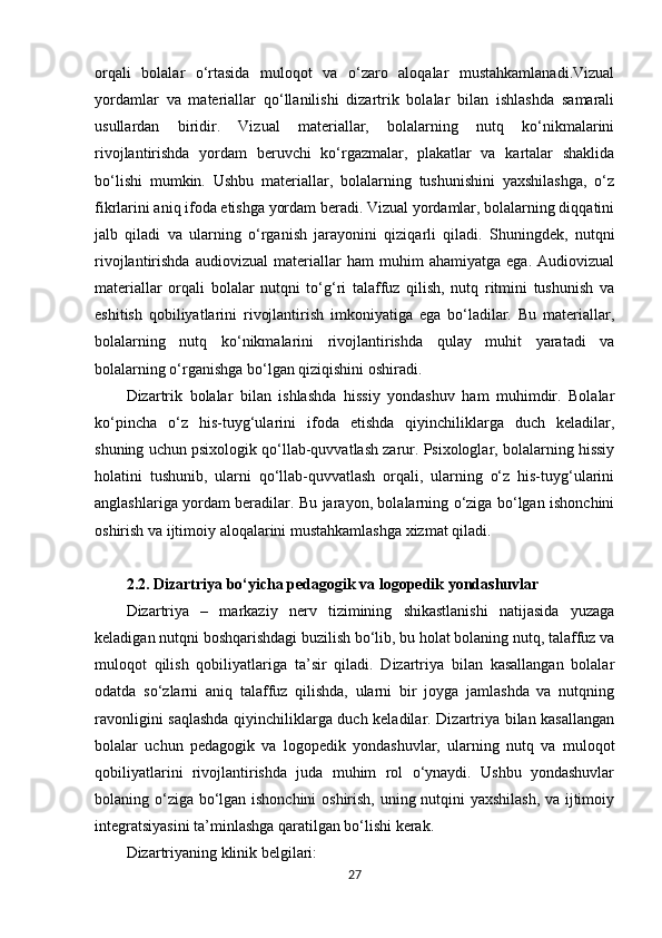 orqali   bolalar   o‘rtasida   muloqot   va   o‘zaro   aloqalar   mustahkamlanadi.Vizual
yordamlar   va   materiallar   qo‘llanilishi   dizartrik   bolalar   bilan   ishlashda   samarali
usullardan   biridir.   Vizual   materiallar,   bolalarning   nutq   ko‘nikmalarini
rivojlantirishda   yordam   beruvchi   ko‘rgazmalar,   plakatlar   va   kartalar   shaklida
bo‘lishi   mumkin.   Ushbu   materiallar,   bolalarning   tushunishini   yaxshilashga,   o‘z
fikrlarini aniq ifoda etishga yordam beradi. Vizual yordamlar, bolalarning diqqatini
jalb   qiladi   va   ularning   o‘rganish   jarayonini   qiziqarli   qiladi.   Shuningdek,   nutqni
rivojlantirishda   audiovizual   materiallar   ham   muhim   ahamiyatga   ega.   Audiovizual
materiallar   orqali   bolalar   nutqni   to‘g‘ri   talaffuz   qilish,   nutq   ritmini   tushunish   va
eshitish   qobiliyatlarini   rivojlantirish   imkoniyatiga   ega   bo‘ladilar.   Bu   materiallar,
bolalarning   nutq   ko‘nikmalarini   rivojlantirishda   qulay   muhit   yaratadi   va
bolalarning o‘rganishga bo‘lgan qiziqishini oshiradi.
Dizartrik   bolalar   bilan   ishlashda   hissiy   yondashuv   ham   muhimdir.   Bolalar
ko‘pincha   o‘z   his-tuyg‘ularini   ifoda   etishda   qiyinchiliklarga   duch   keladilar,
shuning uchun psixologik qo‘llab-quvvatlash zarur. Psixologlar, bolalarning hissiy
holatini   tushunib,   ularni   qo‘llab-quvvatlash   orqali,   ularning   o‘z   his-tuyg‘ularini
anglashlariga yordam beradilar. Bu jarayon, bolalarning o‘ziga bo‘lgan ishonchini
oshirish va ijtimoiy aloqalarini mustahkamlashga xizmat qiladi.
2.2.  Dizartriya bo‘yicha pedagogik va logopedik yondashuvlar
Dizartriya   –   markaziy   nerv   tizimining   shikastlanishi   natijasida   yuzaga
keladigan nutqni boshqarishdagi buzilish bo‘lib, bu holat bolaning nutq, talaffuz va
muloqot   qilish   qobiliyatlariga   ta’sir   qiladi.   Dizartriya   bilan   kasallangan   bolalar
odatda   so‘zlarni   aniq   talaffuz   qilishda,   ularni   bir   joyga   jamlashda   va   nutqning
ravonligini saqlashda qiyinchiliklarga duch keladilar. Dizartriya bilan kasallangan
bolalar   uchun   pedagogik   va   logopedik   yondashuvlar,   ularning   nutq   va   muloqot
qobiliyatlarini   rivojlantirishda   juda   muhim   rol   o‘ynaydi.   Ushbu   yondashuvlar
bolaning o‘ziga bo‘lgan ishonchini oshirish, uning nutqini yaxshilash, va ijtimoiy
integratsiyasini ta’minlashga qaratilgan bo‘lishi kerak.
Dizartriyaning klinik belgilari:
27 