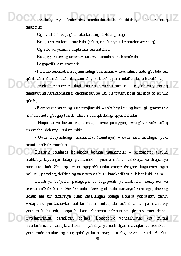 -   Artikulyatsiya   a’zolarining   mushaklarida   bo‘shashish   yoki   haddan   ortiq
taranglik;
- Og‘iz, til, lab va jag‘ harakatlarining cheklanganligi;
- Nutq ritmi va tempi buzilishi (sekin, notekis yoki tormozlangan nutq);
- Og‘zaki va yozma nutqda talaffuz xatolari;
- Nutq apparatining umumiy sust rivojlanishi yoki kechikishi.
- Logopedik xususiyatlari:
- Fonetik-fonematik rivojlanishdagi buzilishlar – tovushlarni noto‘g‘ri talaffuz
qilish, almashtirish, tushirib yuborish yoki buzib aytish holatlari ko‘p kuzatiladi;
- Artikulatsion apparatdagi  koordinatsiya  muammolari  – til, lab va yumshoq
tanglayning harakatchanligi cheklangan bo‘lib, bu tovush hosil  qilishga to‘sqinlik
qiladi;
- Ekspressiv nutqning sust rivojlanishi – so‘z boyligining kamligi, grammatik
jihatdan noto‘g‘ri gap tuzish, fikrni ifoda qilishdagi qiyinchiliklar;
-   Naqoratli   va   burun   orqali   nutq   –   ovoz   pasaygan,   dimog‘dor   yoki   to‘liq
chiqmabdi deb tuyulishi mumkin;
-   Ovoz   chiqarishdagi   muammolar   (fonatsiya)   –   ovoz   sust,   xirillagan   yoki
noaniq bo‘lishi mumkin.
Dizartrik   bolalarda   ko‘pincha   boshqa   muammolar   –   psixomotor   sustlik,
maktabga   tayyorgarlikdagi   qiyinchiliklar,   yozma   nutqda   disleksiya   va   disgrafiya
ham kuzatiladi. Shuning uchun logopedik ishlar  chuqur diagnostikaga  asoslangan
bo‘lishi, psixolog, defektolog va nevrolog bilan hamkorlikda olib borilishi lozim.
Dizartriya   bo‘yicha   pedagogik   va   logopedik   yondashuvlar   kompleks   va
tizimli   bo‘lishi   kerak.   Har   bir   bola   o‘zining   alohida   xususiyatlariga   ega,   shuning
uchun   har   bir   dizartriya   bilan   kasallangan   bolaga   alohida   yondashuv   zarur.
Pedagogik   yondashuvlar   bolalar   bilan   muloqotda   bo‘lishda   ularga   ma’naviy
yordam   ko‘rsatish,   o‘ziga   bo‘lgan   ishonchni   oshirish   va   ijtimoiy   moslashuvni
rivojlantirishga   qaratilgan   bo‘ladi.   Logopedik   yondashuvlar   esa   nutqni
rivojlantirish   va   aniq   talaffuzni   o‘rgatishga   yo‘naltirilgan   mashqlar   va   texnikalar
yordamida   bolalarning   nutq   qobiliyatlarini   rivojlantirishga   xizmat   qiladi.   Bu   ikki
28 
