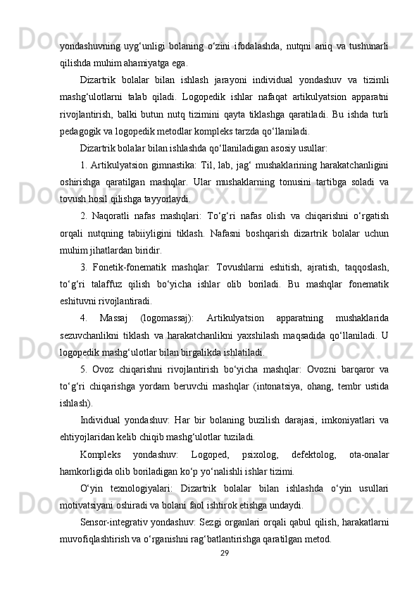 yondashuvning   uyg‘unligi   bolaning   o‘zini   ifodalashda,   nutqni   aniq   va   tushunarli
qilishda muhim ahamiyatga ega.
Dizartrik   bolalar   bilan   ishlash   jarayoni   individual   yondashuv   va   tizimli
mashg‘ulotlarni   talab   qiladi.   Logopedik   ishlar   nafaqat   artikulyatsion   apparatni
rivojlantirish,   balki   butun   nutq   tizimini   qayta   tiklashga   qaratiladi.   Bu   ishda   turli
pedagogik va logopedik metodlar kompleks tarzda qo‘llaniladi.
Dizartrik bolalar bilan ishlashda qo‘llaniladigan asosiy usullar:
1.   Artikulyatsion   gimnastika:   Til,   lab,   jag‘   mushaklarining   harakatchanligini
oshirishga   qaratilgan   mashqlar.   Ular   mushaklarning   tonusini   tartibga   soladi   va
tovush hosil qilishga tayyorlaydi.
2.   Naqoratli   nafas   mashqlari:   To‘g‘ri   nafas   olish   va   chiqarishni   o‘rgatish
orqali   nutqning   tabiiyligini   tiklash.   Nafasni   boshqarish   dizartrik   bolalar   uchun
muhim jihatlardan biridir.
3.   Fonetik-fonematik   mashqlar:   Tovushlarni   eshitish,   ajratish,   taqqoslash,
to‘g‘ri   talaffuz   qilish   bo‘yicha   ishlar   olib   boriladi.   Bu   mashqlar   fonematik
eshituvni rivojlantiradi.
4.   Massaj   (logomassaj):   Artikulyatsion   apparatning   mushaklarida
sezuvchanlikni   tiklash   va   harakatchanlikni   yaxshilash   maqsadida   qo‘llaniladi.   U
logopedik mashg‘ulotlar bilan birgalikda ishlatiladi.
5.   Ovoz   chiqarishni   rivojlantirish   bo‘yicha   mashqlar:   Ovozni   barqaror   va
to‘g‘ri   chiqarishga   yordam   beruvchi   mashqlar   (intonatsiya,   ohang,   tembr   ustida
ishlash).
Individual   yondashuv:   Har   bir   bolaning   buzilish   darajasi,   imkoniyatlari   va
ehtiyojlaridan kelib chiqib mashg‘ulotlar tuziladi.
Kompleks   yondashuv:   Logoped,   psixolog,   defektolog,   ota-onalar
hamkorligida olib boriladigan ko‘p yo‘nalishli ishlar tizimi.
O‘yin   texnologiyalari:   Dizartrik   bolalar   bilan   ishlashda   o‘yin   usullari
motivatsiyani oshiradi va bolani faol ishtirok etishga undaydi.
Sensor-integrativ yondashuv: Sezgi organlari orqali qabul qilish, harakatlarni
muvofiqlashtirish va o‘rganishni rag‘batlantirishga qaratilgan metod.
29 