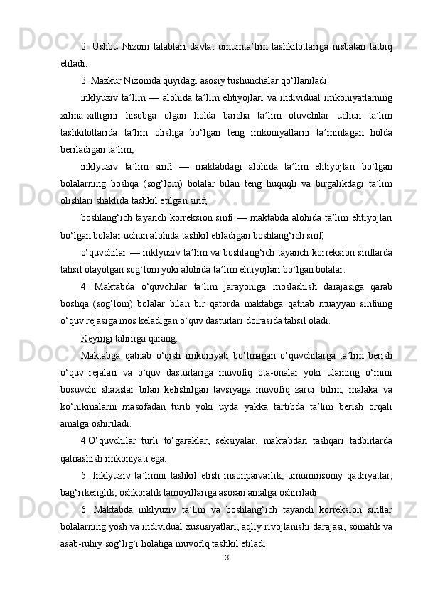 2.   Ushbu   Nizom   talablari   davlat   umumta’lim   tashkilotlariga   nisbatan   tatbiq
etiladi.
3. Mazkur Nizomda quyidagi asosiy tushunchalar qo‘llaniladi:
inklyuziv  ta’lim   —   alohida  ta’lim   ehtiyojlari   va   individual   imkoniyatlarning
xilma-xilligini   hisobga   olgan   holda   barcha   ta’lim   oluvchilar   uchun   ta’lim
tashkilotlarida   ta’lim   olishga   bo‘lgan   teng   imkoniyatlarni   ta’minlagan   holda
beriladigan ta’lim;
inklyuziv   ta’lim   sinfi   —   maktabdagi   alohida   ta’lim   ehtiyojlari   bo‘lgan
bolalarning   boshqa   (sog‘lom)   bolalar   bilan   teng   huquqli   va   birgalikdagi   ta’lim
olishlari shaklida tashkil etilgan sinf;
boshlang‘ich tayanch korreksion sinfi — maktabda alohida ta’lim ehtiyojlari
bo‘lgan bolalar uchun alohida tashkil etiladigan boshlang‘ich sinf;
o‘quvchilar — inklyuziv ta’lim va boshlang‘ich tayanch korreksion sinflarda
tahsil olayotgan sog‘lom yoki alohida ta’lim ehtiyojlari bo‘lgan bolalar.
4.   Maktabda   o‘quvchilar   ta’lim   jarayoniga   moslashish   darajasiga   qarab
boshqa   (sog‘lom)   bolalar   bilan   bir   qatorda   maktabga   qatnab   muayyan   sinfning
o‘quv rejasiga mos keladigan o‘quv dasturlari doirasida tahsil oladi.
Keyingi  tahrirga qarang.
Maktabga   qatnab   o‘qish   imkoniyati   bo‘lmagan   o‘quvchilarga   ta’lim   berish
o‘quv   rejalari   va   o‘quv   dasturlariga   muvofiq   ota-onalar   yoki   ularning   o‘rnini
bosuvchi   shaxslar   bilan   kelishilgan   tavsiyaga   muvofiq   zarur   bilim,   malaka   va
ko‘nikmalarni   masofadan   turib   yoki   uyda   yakka   tartibda   ta’lim   berish   orqali
amalga oshiriladi.
4.O‘quvchilar   turli   to‘garaklar,   seksiyalar,   maktabdan   tashqari   tadbirlarda
qatnashish imkoniyati ega.
5.   Inklyuziv   ta’limni   tashkil   etish   insonparvarlik,   umuminsoniy   qadriyatlar,
bag‘rikenglik, oshkoralik tamoyillariga asosan amalga oshiriladi.
6.   Maktabda   inklyuziv   ta’lim   va   boshlang‘ich   tayanch   korreksion   sinflar
bolalarning yosh va individual xususiyatlari, aqliy rivojlanishi darajasi, somatik va
asab-ruhiy sog‘lig‘i holatiga muvofiq tashkil etiladi.
3 