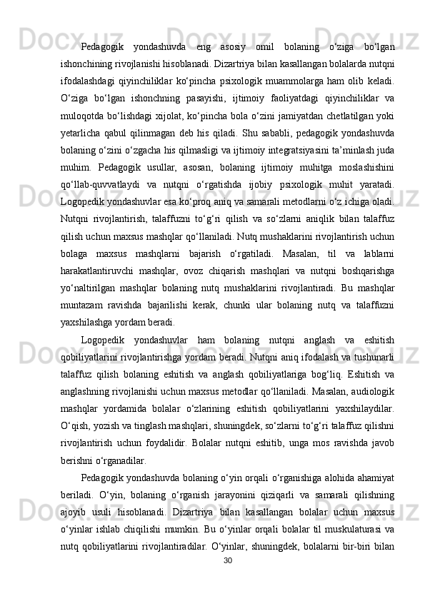 Pedagogik   yondashuvda   eng   asosiy   omil   bolaning   o‘ziga   bo‘lgan
ishonchining rivojlanishi hisoblanadi. Dizartriya bilan kasallangan bolalarda nutqni
ifodalashdagi   qiyinchiliklar   ko‘pincha   psixologik   muammolarga   ham   olib   keladi.
O‘ziga   bo‘lgan   ishonchning   pasayishi,   ijtimoiy   faoliyatdagi   qiyinchiliklar   va
muloqotda  bo‘lishdagi   xijolat,   ko‘pincha  bola   o‘zini   jamiyatdan   chetlatilgan  yoki
yetarlicha   qabul   qilinmagan   deb   his   qiladi.   Shu   sababli,   pedagogik   yondashuvda
bolaning o‘zini o‘zgacha his qilmasligi va ijtimoiy integratsiyasini ta’minlash juda
muhim.   Pedagogik   usullar,   asosan,   bolaning   ijtimoiy   muhitga   moslashishini
qo‘llab-quvvatlaydi   va   nutqni   o‘rgatishda   ijobiy   psixologik   muhit   yaratadi.
Logopedik yondashuvlar esa ko‘proq aniq va samarali metodlarni o‘z ichiga oladi.
Nutqni   rivojlantirish,   talaffuzni   to‘g‘ri   qilish   va   so‘zlarni   aniqlik   bilan   talaffuz
qilish uchun maxsus mashqlar qo‘llaniladi. Nutq mushaklarini rivojlantirish uchun
bolaga   maxsus   mashqlarni   bajarish   o‘rgatiladi.   Masalan,   til   va   lablarni
harakatlantiruvchi   mashqlar,   ovoz   chiqarish   mashqlari   va   nutqni   boshqarishga
yo‘naltirilgan   mashqlar   bolaning   nutq   mushaklarini   rivojlantiradi.   Bu   mashqlar
muntazam   ravishda   bajarilishi   kerak,   chunki   ular   bolaning   nutq   va   talaffuzni
yaxshilashga yordam beradi.
Logopedik   yondashuvlar   ham   bolaning   nutqni   anglash   va   eshitish
qobiliyatlarini rivojlantirishga yordam beradi. Nutqni aniq ifodalash va tushunarli
talaffuz   qilish   bolaning   eshitish   va   anglash   qobiliyatlariga   bog‘liq.   Eshitish   va
anglashning rivojlanishi uchun maxsus metodlar qo‘llaniladi. Masalan, audiologik
mashqlar   yordamida   bolalar   o‘zlarining   eshitish   qobiliyatlarini   yaxshilaydilar.
O‘qish, yozish va tinglash mashqlari, shuningdek, so‘zlarni to‘g‘ri talaffuz qilishni
rivojlantirish   uchun   foydalidir.   Bolalar   nutqni   eshitib,   unga   mos   ravishda   javob
berishni o‘rganadilar.
Pedagogik yondashuvda bolaning o‘yin orqali o‘rganishiga alohida ahamiyat
beriladi.   O‘yin,   bolaning   o‘rganish   jarayonini   qiziqarli   va   samarali   qilishning
ajoyib   usuli   hisoblanadi.   Dizartriya   bilan   kasallangan   bolalar   uchun   maxsus
o‘yinlar   ishlab   chiqilishi   mumkin.   Bu   o‘yinlar   orqali   bolalar   til   muskulaturasi   va
nutq   qobiliyatlarini   rivojlantiradilar.   O‘yinlar,   shuningdek,   bolalarni   bir-biri   bilan
30 