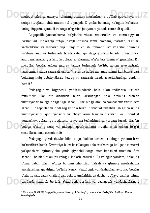 muloqot   qilishga   undaydi,   ularning   ijtimoiy   moslashuvini   qo‘llab-quvvatlaydi   va
nutqni rivojlantirishda muhim rol o‘ynaydi. O‘yinlar bolaning ko‘nglini ko‘taradi,
uning diqqatini qaratadi va unga o‘rganish jarayonini yanada samarali qiladi.
Logopedik   yondashuvda   ko‘pincha   vizual   materiallar   va   texnologiyalar
qo‘llaniladi.   Bolalarga   nutqni   rivojlantirishda   vizual   yordam,   masalan,   rasmlar,
kartochkalar   va   videolar   orqali   taqdim   etilishi   mumkin.   Bu   vositalar   bolaning
so‘zlarni   aniq   va   tushunarli   tarzda   eslab   qolishiga   yordam   beradi.   Shuningdek,
audio materiallar yordamida bolalar so‘zlarning to‘g‘ri talaffuzini o‘rganadilar. Bu
metodlar   bolalar   uchun   intuitiv   tarzda   tushunarli   bo‘lib,   nutqni   rivojlantirish
jarayonini yanada samarali qiladi. Vizual va audio materiallarning kombinatsiyasi
bolaning   nutq   qobiliyatlarini   tezroq   va   samarali   tarzda   rivojlantirishga   yordam
beradi. 9
Pedagogik   va   logopedik   yondashuvlarda   bola   bilan   individual   ishlash
muhimdir.   Har   bir   dizartriya   bilan   kasallangan   bola   o‘zining   alohida
xususiyatlariga   ega   bo‘lganligi   sababli,   har   biriga   alohida   yondashuv   zarur.   Shu
sababli,   logopedlar   va   pedagoglar   bola   bilan   individual   ravishda   ishlashda   uning
xususiyatlarini,   qobiliyatlarini   va   ehtiyojlarini   hisobga   oladilar.   Bu   individual
yondashuv, bolaning rivojlanish jarayonini  tezlashtirishga  yordam  beradi. Har  bir
bolaga   o‘zining   nutq   va   muloqot   qobiliyatlarini   rivojlantirish   uchun   to‘g‘ri
metodlarni tanlash muhimdir.
Pedagogik   yondashuvlar   bilan   birga,   bolalar   uchun   psixologik   yordam   ham
ko‘rsatilishi kerak. Dizartriya bilan kasallangan bolalar o‘zlariga bo‘lgan ishonchni
yo‘qotishlari,   ijtimoiy   faoliyatda   qiyinchiliklarga   duch   kelishlari   mumkin.   Shu
sababli,   bolalar   bilan   psixologik   ishlash   zarurdir.   Psixologik   yordam,   bolaning
o‘zini   qabul   qilish,   o‘ziga   bo‘lgan   ishonchni   tiklash   va   ijtimoiy   moslashuvni
yaxshilashga   qaratilgan   bo‘lishi   kerak.   Psixologik   yondashuvlar,   ayniqsa,   bolalar
o‘zlarini jamiyatda chetlatilgan yoki qiyinchiliklarga duchor bo‘layotgan his qilgan
paytlarda   samarali   bo‘ladi.   Psixologik   yordam   va   pedagogik   yondashuvlarning
9
 Karimova, D. (2023).  Logopedik yordam dizartriya bilan bog‘liq muammolarni hal qilish.   Toshkent: Fan va 
texnologiyalar
31 