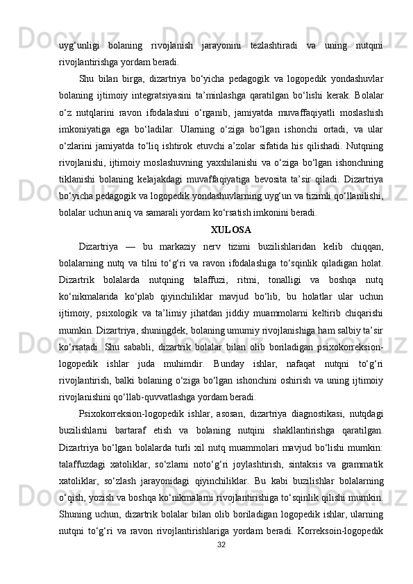 uyg‘unligi   bolaning   rivojlanish   jarayonini   tezlashtiradi   va   uning   nutqini
rivojlantirishga yordam beradi.
Shu   bilan   birga,   dizartriya   bo‘yicha   pedagogik   va   logopedik   yondashuvlar
bolaning   ijtimoiy   integratsiyasini   ta’minlashga   qaratilgan   bo‘lishi   kerak.   Bolalar
o‘z   nutqlarini   ravon   ifodalashni   o‘rganib,   jamiyatda   muvaffaqiyatli   moslashish
imkoniyatiga   ega   bo‘ladilar.   Ularning   o‘ziga   bo‘lgan   ishonchi   ortadi,   va   ular
o‘zlarini   jamiyatda   to‘liq   ishtirok   etuvchi   a’zolar   sifatida   his   qilishadi.   Nutqning
rivojlanishi,   ijtimoiy   moslashuvning   yaxshilanishi   va   o‘ziga   bo‘lgan   ishonchning
tiklanishi   bolaning   kelajakdagi   muvaffaqiyatiga   bevosita   ta’sir   qiladi.   Dizartriya
bo‘yicha pedagogik va logopedik yondashuvlarning uyg‘un va tizimli qo‘llanilishi,
bolalar uchun aniq va samarali yordam ko‘rsatish imkonini beradi.
XULOSA
Dizartriya   —   bu   markaziy   nerv   tizimi   buzilishlaridan   kelib   chiqqan,
bolalarning   nutq   va   tilni   to‘g‘ri   va   ravon   ifodalashiga   to‘sqinlik   qiladigan   holat.
Dizartrik   bolalarda   nutqning   talaffuzi,   ritmi,   tonalligi   va   boshqa   nutq
ko‘nikmalarida   ko‘plab   qiyinchiliklar   mavjud   bo‘lib,   bu   holatlar   ular   uchun
ijtimoiy,   psixologik   va   ta’limiy   jihatdan   jiddiy   muammolarni   keltirib   chiqarishi
mumkin. Dizartriya, shuningdek, bolaning umumiy rivojlanishiga ham salbiy ta’sir
ko‘rsatadi.   Shu   sababli,   dizartrik   bolalar   bilan   olib   boriladigan   psixokorreksion-
logopedik   ishlar   juda   muhimdir.   Bunday   ishlar,   nafaqat   nutqni   to‘g‘ri
rivojlantirish,  balki  bolaning  o‘ziga  bo‘lgan   ishonchini  oshirish  va   uning  ijtimoiy
rivojlanishini qo‘llab-quvvatlashga yordam beradi.
Psixokorreksion-logopedik   ishlar,   asosan,   dizartriya   diagnostikasi,   nutqdagi
buzilishlarni   bartaraf   etish   va   bolaning   nutqini   shakllantirishga   qaratilgan.
Dizartriya   bo‘lgan   bolalarda   turli   xil   nutq   muammolari   mavjud   bo‘lishi   mumkin:
talaffuzdagi   xatoliklar,   so‘zlarni   noto‘g‘ri   joylashtirish,   sintaksis   va   grammatik
xatoliklar,   so‘zlash   jarayonidagi   qiyinchiliklar.   Bu   kabi   buzilishlar   bolalarning
o‘qish, yozish va boshqa ko‘nikmalarni rivojlantirishiga to‘sqinlik qilishi mumkin.
Shuning   uchun,   dizartrik   bolalar   bilan   olib   boriladigan   logopedik   ishlar,   ularning
nutqni   to‘g‘ri   va   ravon   rivojlantirishlariga   yordam   beradi.   Korreksoin-logopedik
32 
