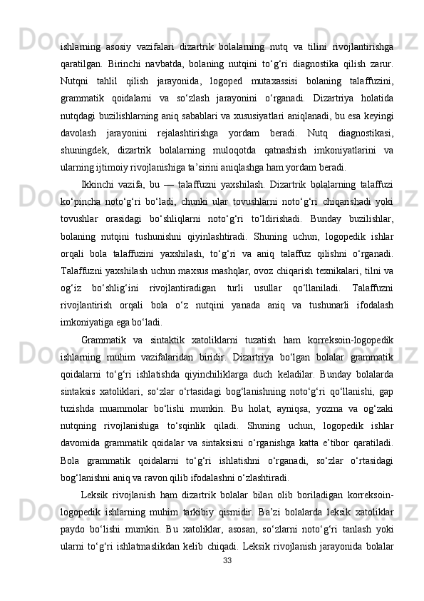 ishlarning   asosiy   vazifalari   dizartrik   bolalarning   nutq   va   tilini   rivojlantirishga
qaratilgan.   Birinchi   navbatda,   bolaning   nutqini   to‘g‘ri   diagnostika   qilish   zarur.
Nutqni   tahlil   qilish   jarayonida,   logoped   mutaxassisi   bolaning   talaffuzini,
grammatik   qoidalarni   va   so‘zlash   jarayonini   o‘rganadi.   Dizartriya   holatida
nutqdagi buzilishlarning aniq sabablari va xususiyatlari aniqlanadi, bu esa keyingi
davolash   jarayonini   rejalashtirishga   yordam   beradi.   Nutq   diagnostikasi,
shuningdek,   dizartrik   bolalarning   muloqotda   qatnashish   imkoniyatlarini   va
ularning ijtimoiy rivojlanishiga ta’sirini aniqlashga ham yordam beradi.
Ikkinchi   vazifa,   bu   —   talaffuzni   yaxshilash.   Dizartrik   bolalarning   talaffuzi
ko‘pincha   noto‘g‘ri   bo‘ladi,   chunki   ular   tovushlarni   noto‘g‘ri   chiqarishadi   yoki
tovushlar   orasidagi   bo‘shliqlarni   noto‘g‘ri   to‘ldirishadi.   Bunday   buzilishlar,
bolaning   nutqini   tushunishni   qiyinlashtiradi.   Shuning   uchun,   logopedik   ishlar
orqali   bola   talaffuzini   yaxshilash,   to‘g‘ri   va   aniq   talaffuz   qilishni   o‘rganadi.
Talaffuzni yaxshilash uchun maxsus mashqlar, ovoz chiqarish texnikalari, tilni va
og‘iz   bo‘shlig‘ini   rivojlantiradigan   turli   usullar   qo‘llaniladi.   Talaffuzni
rivojlantirish   orqali   bola   o‘z   nutqini   yanada   aniq   va   tushunarli   ifodalash
imkoniyatiga ega bo‘ladi.
Grammatik   va   sintaktik   xatoliklarni   tuzatish   ham   korreksoin-logopedik
ishlarning   muhim   vazifalaridan   biridir.   Dizartriya   bo‘lgan   bolalar   grammatik
qoidalarni   to‘g‘ri   ishlatishda   qiyinchiliklarga   duch   keladilar.   Bunday   bolalarda
sintaksis   xatoliklari,   so‘zlar   o‘rtasidagi   bog‘lanishning   noto‘g‘ri   qo‘llanishi,   gap
tuzishda   muammolar   bo‘lishi   mumkin.   Bu   holat,   ayniqsa,   yozma   va   og‘zaki
nutqning   rivojlanishiga   to‘sqinlik   qiladi.   Shuning   uchun,   logopedik   ishlar
davomida   grammatik   qoidalar   va   sintaksisni   o‘rganishga   katta   e’tibor   qaratiladi.
Bola   grammatik   qoidalarni   to‘g‘ri   ishlatishni   o‘rganadi,   so‘zlar   o‘rtasidagi
bog‘lanishni aniq va ravon qilib ifodalashni o‘zlashtiradi.
Leksik   rivojlanish   ham   dizartrik   bolalar   bilan   olib   boriladigan   korreksoin-
logopedik   ishlarning   muhim   tarkibiy   qismidir.   Ba’zi   bolalarda   leksik   xatoliklar
paydo   bo‘lishi   mumkin.   Bu   xatoliklar,   asosan,   so‘zlarni   noto‘g‘ri   tanlash   yoki
ularni   to‘g‘ri   ishlatmaslikdan   kelib   chiqadi.   Leksik   rivojlanish   jarayonida   bolalar
33 