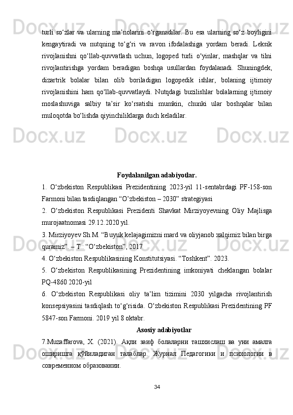 turli   so‘zlar   va   ularning   ma’nolarini   o‘rganadilar.   Bu   esa   ularning   so‘z   boyligini
kengaytiradi   va   nutqning   to‘g‘ri   va   ravon   ifodalashiga   yordam   beradi.   Leksik
rivojlanishni   qo‘llab-quvvatlash   uchun,   logoped   turli   o‘yinlar,   mashqlar   va   tilni
rivojlantirishga   yordam   beradigan   boshqa   usullardan   foydalanadi.   Shuningdek,
dizartrik   bolalar   bilan   olib   boriladigan   logopedik   ishlar,   bolaning   ijtimoiy
rivojlanishini   ham   qo‘llab-quvvatlaydi.   Nutqdagi   buzilishlar   bolalarning   ijtimoiy
moslashuviga   salbiy   ta’sir   ko‘rsatishi   mumkin,   chunki   ular   boshqalar   bilan
muloqotda bo‘lishda qiyinchiliklarga duch keladilar. 
Foydalanilgan adabiyotlar.
1.   O‘zbekiston   Respublikasi   Prezidentining   2023-yil   11-sentabrdagi   PF-158-son
Farmoni bilan tasdiqlangan “O’zbekiston – 2030” strategiyasi
2.   O‘zbekiston   Respublikasi   Prezidenti   Shavkat   Mirziyoyevning   Oliy   Majlisga
murojaatnomasi 29.12.2020 yil. 
3. Mirziyoyev Sh.M. “Buyuk kelajagimizni mard va oliyjanob xalqimiz bilan birga
quramiz”. – T.: “O‘zbekiston”, 2017 
4. O‘zbekiston Respublikasining Konstitutsiyasi. “Toshkent”. 2023. 
5.   O‘zbekiston   Respublikasining   Prezidentining   imkoniyati   cheklangan   bolalar
PQ-4860 2020-yil
6.   O‘zbekiston   Respublikasi   oliy   ta’lim   tizimini   2030   yilgacha   rivojlantirish
konsepsiyasini  tasdiqlash  to‘g‘risida.  O‘zbekiston  Respublikasi  Prezidentining PF
5847-son Farmoni. 2019 yil 8 oktabr.
Asosiy adabiyotlar
7.Muzaffarova,   X.   (2021).   Ақли   заиф   болаларни   ташхи c лаш   ва   уни   амалга
оширишга   қўйиладиган   талаблар .   Журнал   Педагогики   и   психологии   в
современном   образовании . 
34 