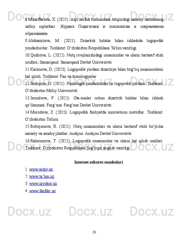 8.Muzaffarova, X. (2021). Aqli zaiflik tushunchasi talqinidagi nazariy xatolarning
salbiy   oqibatlari.   Журнал   Педагогики   и   психологии   в   современном
образовании .
9.Abduazizova,   M.   (2021).   Dizartrik   bolalar   bilan   ishlashda   logopedik
yondashuvlar.  Toshkent: O‘zbekiston Respublikasi Ta'lim vazirligi.
10.Qodirova, L. (2022).   Nutq rivojlanishidagi muammolar va ularni bartaraf etish
usullari .  Samarqand: Samarqand Davlat Universiteti.
11.Karimova, D. (2023).  Logopedik yordam dizartriya bilan bog‘liq muammolarni
hal qilish.  Toshkent: Fan va texnologiyalar
12.Sodiqova, N. (2021).  Psixologik yondashuvlar va logopedik yordam .  Tashkent:
O‘zbekiston Milliy Universiteti.
13.Ismoilova,   F.   (2022).   Ota-onalar   uchun   dizartrik   bolalar   bilan   ishlash
qo‘llanmasi.  Farg‘ona: Farg‘ona Davlat Universiteti.
14.Murodova,   Z.   (2023).   Logopedik   faoliyatda   innovatsion   metodlar.   Toshkent:
O‘zbekiston Ta'limi.
15.Bobojonova,   R.   (2021).   Nutq   muammolari   va   ularni   bartaraf   etish   bo‘yicha
nazariy va amaliy jihatlar.  Andijon: Andijon Davlat Universiteti.
16.Rahmonova,   T.   (2022).   Logopedik   muammolar   va   ularni   hal   qilish   usullari.
Toshkent: O‘zbekiston Respublikasi Sog‘liqni saqlash vazirligi.
Internet axborot manbalari
1.  www.arxiv.uz  
2.  www.ta’lim,uz  
3.  www.ziyokor.uz  
4.  www.fanfikr.uz  
35 