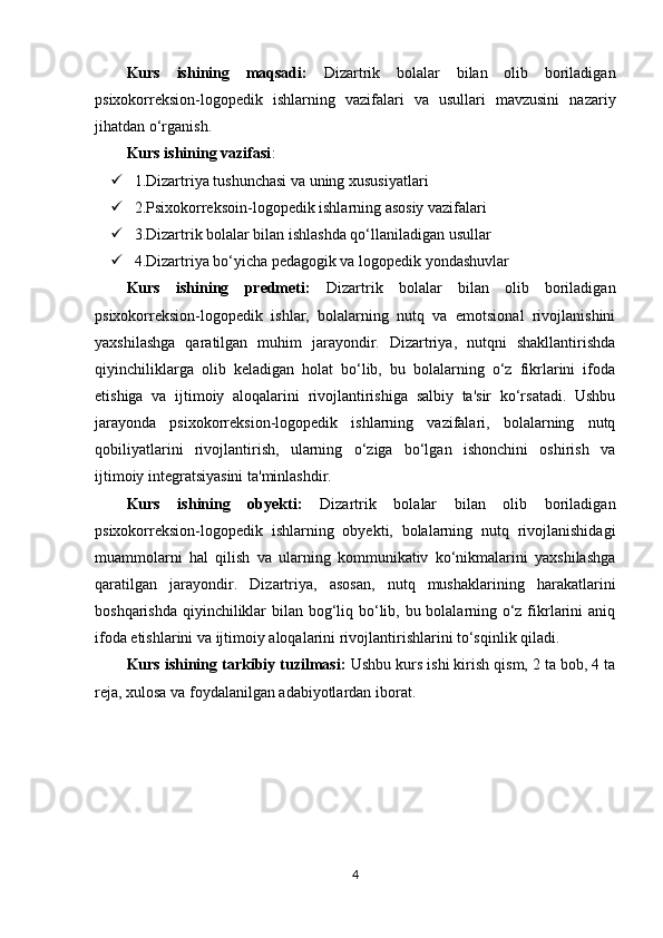Kurs   ishining   maqsadi:   Dizartrik   bolalar   bilan   olib   boriladigan
psixokorreksion-logopedik   ishlarning   vazifalari   va   usullari   mavzusini   nazariy
jihatdan o‘rganish.
Kurs ishining vazifasi : 
 1. Dizartriya tushunchasi va uning xususiyatlari
 2. Psixokorreksoin-logopedik ishlarning asosiy vazifalari
 3. Dizartrik bolalar bilan ishlashda qo‘llaniladigan usullar
 4. Dizartriya bo‘yicha pedagogik va logopedik yondashuvlar
Kurs   ishining   predmeti:   Dizartrik   bolalar   bilan   olib   boriladigan
psixokorreksion-logopedik   ishlar,   bolalarning   nutq   va   emotsional   rivojlanishini
yaxshilashga   qaratilgan   muhim   jarayondir.   Dizartriya,   nutqni   shakllantirishda
qiyinchiliklarga   olib   keladigan   holat   bo‘lib,   bu   bolalarning   o‘z   fikrlarini   ifoda
etishiga   va   ijtimoiy   aloqalarini   rivojlantirishiga   salbiy   ta'sir   ko‘rsatadi.   Ushbu
jarayonda   psixokorreksion-logopedik   ishlarning   vazifalari,   bolalarning   nutq
qobiliyatlarini   rivojlantirish,   ularning   o‘ziga   bo‘lgan   ishonchini   oshirish   va
ijtimoiy integratsiyasini ta'minlashdir.
Kurs   ishining   obyekti:   Dizartrik   bolalar   bilan   olib   boriladigan
psixokorreksion-logopedik   ishlarning   obyekti,   bolalarning   nutq   rivojlanishidagi
muammolarni   hal   qilish   va   ularning   kommunikativ   ko‘nikmalarini   yaxshilashga
qaratilgan   jarayondir.   Dizartriya,   asosan,   nutq   mushaklarining   harakatlarini
boshqarishda qiyinchiliklar  bilan bog‘liq bo‘lib, bu bolalarning o‘z fikrlarini aniq
ifoda etishlarini va ijtimoiy aloqalarini rivojlantirishlarini to‘sqinlik qiladi. 
Kurs ishining tarkibiy tuzilmasi:  Ushbu kurs ishi kirish qism, 2 ta bob, 4 ta
reja, xulosa va foydalanilgan adabiyotlardan iborat.
4 