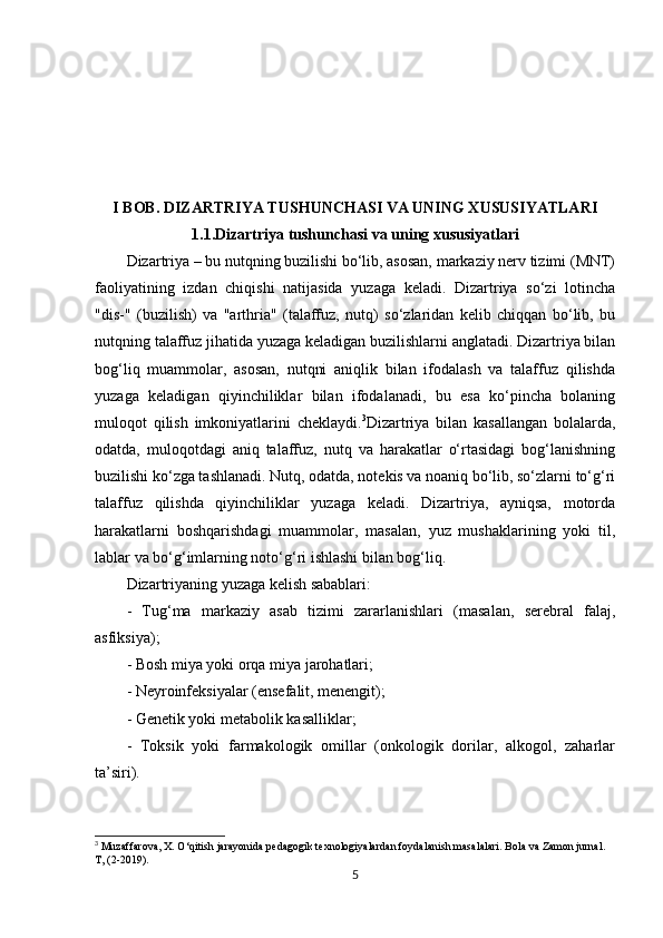 I BOB. DIZARTRIYA TUSHUNCHASI VA UNING XUSUSIYATLARI
1. 1. Dizartriya tushunchasi va uning xususiyatlari
Dizartriya – bu nutqning buzilishi bo‘lib, asosan, markaziy nerv tizimi (MNT)
faoliyatining   izdan   chiqishi   natijasida   yuzaga   keladi.   Dizartriya   so‘zi   lotincha
"dis-"   (buzilish)   va   "arthria"   (talaffuz,   nutq)   so‘zlaridan   kelib   chiqqan   bo‘lib,   bu
nutqning talaffuz jihatida yuzaga keladigan buzilishlarni anglatadi. Dizartriya bilan
bog‘liq   muammolar,   asosan,   nutqni   aniqlik   bilan   ifodalash   va   talaffuz   qilishda
yuzaga   keladigan   qiyinchiliklar   bilan   ifodalanadi,   bu   esa   ko‘pincha   bolaning
muloqot   qilish   imkoniyatlarini   cheklaydi. 3
Dizartriya   bilan   kasallangan   bolalarda,
odatda,   muloqotdagi   aniq   talaffuz,   nutq   va   harakatlar   o‘rtasidagi   bog‘lanishning
buzilishi ko‘zga tashlanadi. Nutq, odatda, notekis va noaniq bo‘lib, so‘zlarni to‘g‘ri
talaffuz   qilishda   qiyinchiliklar   yuzaga   keladi.   Dizartriya,   ayniqsa,   motorda
harakatlarni   boshqarishdagi   muammolar,   masalan,   yuz   mushaklarining   yoki   til,
lablar va bo‘g‘imlarning noto‘g‘ri ishlashi bilan bog‘liq.
Dizartriyaning yuzaga kelish sabablari:
-   Tug‘ma   markaziy   asab   tizimi   zararlanishlari   (masalan,   serebral   falaj,
asfiksiya);
- Bosh miya yoki orqa miya jarohatlari;
- Neyroinfeksiyalar (ensefalit, menengit);
- Genetik yoki metabolik kasalliklar;
-   Toksik   yoki   farmakologik   omillar   (onkologik   dorilar,   alkogol,   zaharlar
ta’siri).
3
 Muzaffarova, X. O‘qitish jarayonida pedagogik texnologiyalardan foydalanish masalalari. Bola va Zamon jurnal. 
T, (2-2019).
5 