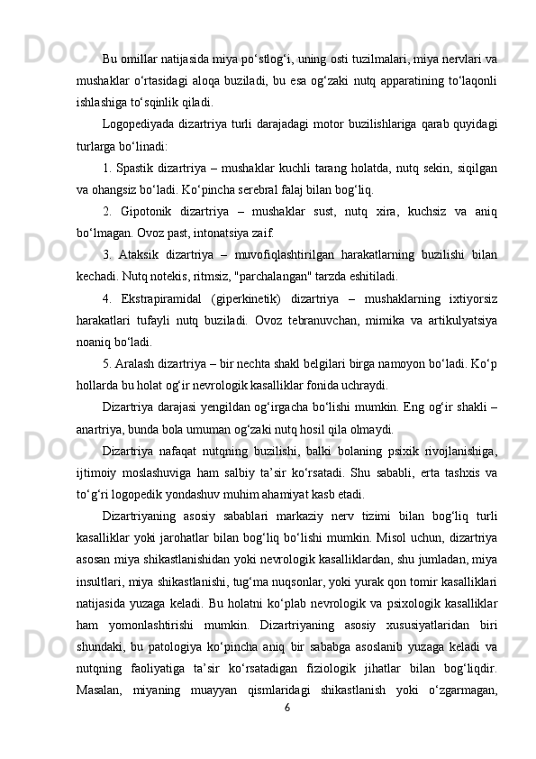 Bu omillar natijasida miya po‘stlog‘i, uning osti tuzilmalari, miya nervlari va
mushaklar   o‘rtasidagi   aloqa   buziladi,   bu   esa   og‘zaki   nutq   apparatining   to‘laqonli
ishlashiga to‘sqinlik qiladi.
Logopediyada  dizartriya turli  darajadagi  motor  buzilishlariga qarab quyidagi
turlarga bo‘linadi:
1.   Spastik   dizartriya   –   mushaklar   kuchli   tarang   holatda,   nutq   sekin,   siqilgan
va ohangsiz bo‘ladi. Ko‘pincha serebral falaj bilan bog‘liq.
2.   Gipotonik   dizartriya   –   mushaklar   sust,   nutq   xira,   kuchsiz   va   aniq
bo‘lmagan. Ovoz past, intonatsiya zaif.
3.   Ataksik   dizartriya   –   muvofiqlashtirilgan   harakatlarning   buzilishi   bilan
kechadi. Nutq notekis, ritmsiz, "parchalangan" tarzda eshitiladi.
4.   Ekstrapiramidal   (giperkinetik)   dizartriya   –   mushaklarning   ixtiyorsiz
harakatlari   tufayli   nutq   buziladi.   Ovoz   tebranuvchan,   mimika   va   artikulyatsiya
noaniq bo‘ladi.
5. Aralash dizartriya – bir nechta shakl belgilari birga namoyon bo‘ladi. Ko‘p
hollarda bu holat og‘ir nevrologik kasalliklar fonida uchraydi.
Dizartriya darajasi yengildan og‘irgacha bo‘lishi mumkin. Eng og‘ir shakli –
anartriya, bunda bola umuman og‘zaki nutq hosil qila olmaydi.
Dizartriya   nafaqat   nutqning   buzilishi,   balki   bolaning   psixik   rivojlanishiga,
ijtimoiy   moslashuviga   ham   salbiy   ta’sir   ko‘rsatadi.   Shu   sababli,   erta   tashxis   va
to‘g‘ri logopedik yondashuv muhim ahamiyat kasb etadi.
Dizartriyaning   asosiy   sabablari   markaziy   nerv   tizimi   bilan   bog‘liq   turli
kasalliklar   yoki   jarohatlar   bilan  bog‘liq  bo‘lishi   mumkin.   Misol   uchun,   dizartriya
asosan miya shikastlanishidan yoki nevrologik kasalliklardan, shu jumladan, miya
insultlari, miya shikastlanishi, tug‘ma nuqsonlar, yoki yurak qon tomir kasalliklari
natijasida   yuzaga   keladi.   Bu   holatni   ko‘plab   nevrologik   va   psixologik   kasalliklar
ham   yomonlashtirishi   mumkin.   Dizartriyaning   asosiy   xususiyatlaridan   biri
shundaki,   bu   patologiya   ko‘pincha   aniq   bir   sababga   asoslanib   yuzaga   keladi   va
nutqning   faoliyatiga   ta’sir   ko‘rsatadigan   fiziologik   jihatlar   bilan   bog‘liqdir.
Masalan,   miyaning   muayyan   qismlaridagi   shikastlanish   yoki   o‘zgarmagan,
6 