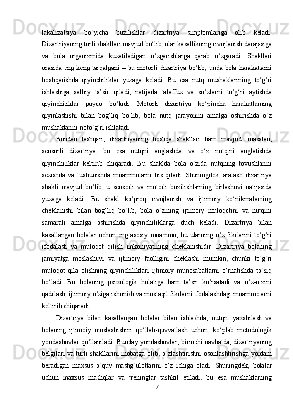 lakalizatsiya   bo‘yicha   buzilishlar   dizartriya   simptomlariga   olib   keladi.
Dizartriyaning turli shakllari mavjud bo‘lib, ular kasallikning rivojlanish darajasiga
va   bola   organizmida   kuzatiladigan   o‘zgarishlarga   qarab   o‘zgaradi.   Shakllari
orasida  eng keng tarqalgani  – bu motorli dizartriya bo‘lib, unda bola harakatlarni
boshqarishda   qiyinchiliklar   yuzaga   keladi.   Bu   esa   nutq   mushaklarining   to‘g‘ri
ishlashiga   salbiy   ta’sir   qiladi,   natijada   talaffuz   va   so‘zlarni   to‘g‘ri   aytishda
qiyinchiliklar   paydo   bo‘ladi.   Motorli   dizartriya   ko‘pincha   harakatlarning
qiyinlashishi   bilan   bog‘liq   bo‘lib,   bola   nutq   jarayonini   amalga   oshirishda   o‘z
mushaklarini noto‘g‘ri ishlatadi.
Bundan   tashqari,   dizartriyaning   boshqa   shakllari   ham   mavjud,   masalan,
sensorli   dizartriya,   bu   esa   nutqni   anglashda   va   o‘z   nutqini   anglatishda
qiyinchiliklar   keltirib   chiqaradi.   Bu   shaklda   bola   o‘zida   nutqning   tovushlarini
sezishda   va   tushunishda   muammolarni   his   qiladi.   Shuningdek,   aralash   dizartriya
shakli   mavjud   bo‘lib,   u   sensorli   va   motorli   buzilishlarning   birlashuvi   natijasida
yuzaga   keladi.   Bu   shakl   ko‘proq   rivojlanish   va   ijtimoiy   ko‘nikmalarning
cheklanishi   bilan   bog‘liq   bo‘lib,   bola   o‘zining   ijtimoiy   muloqotini   va   nutqini
samarali   amalga   oshirishda   qiyinchiliklarga   duch   keladi.   Dizartriya   bilan
kasallangan   bolalar   uchun   eng   asosiy   muammo,   bu   ularning   o‘z   fikrlarini   to‘g‘ri
ifodalash   va   muloqot   qilish   imkoniyatining   cheklanishidir.   Dizartriya   bolaning
jamiyatga   moslashuvi   va   ijtimoiy   faolligini   cheklashi   mumkin,   chunki   to‘g‘ri
muloqot   qila   olishning   qiyinchiliklari   ijtimoiy   munosabatlarni   o‘rnatishda   to‘siq
bo‘ladi.   Bu   bolaning   psixologik   holatiga   ham   ta’sir   ko‘rsatadi   va   o‘z-o‘zini
qadrlash, ijtimoiy o‘ziga ishonish va mustaqil fikrlarni ifodalashdagi muammolarni
keltirib chiqaradi.
Dizartriya   bilan   kasallangan   bolalar   bilan   ishlashda,   nutqni   yaxshilash   va
bolaning   ijtimoiy   moslashishini   qo‘llab-quvvatlash   uchun,   ko‘plab   metodologik
yondashuvlar qo‘llaniladi. Bunday yondashuvlar, birinchi navbatda, dizartriyaning
belgilari va turli shakllarini inobatga olib, o‘zlashtirishni osonlashtirishga yordam
beradigan   maxsus   o‘quv   mashg‘ulotlarini   o‘z   ichiga   oladi.   Shuningdek,   bolalar
uchun   maxsus   mashqlar   va   treninglar   tashkil   etiladi,   bu   esa   mushaklarning
7 
