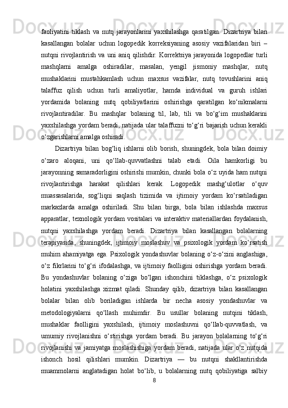 faoliyatini   tiklash   va   nutq   jarayonlarini   yaxshilashga   qaratilgan.   Dizartriya   bilan
kasallangan   bolalar   uchun   logopedik   korreksiyaning   asosiy   vazifalaridan   biri   –
nutqni   rivojlantirish   va   uni   aniq   qilishdir.   Korrektsiya   jarayonida   logopedlar   turli
mashqlarni   amalga   oshiradilar,   masalan,   yengil   jismoniy   mashqlar,   nutq
mushaklarini   mustahkamlash   uchun   maxsus   vazifalar,   nutq   tovushlarini   aniq
talaffuz   qilish   uchun   turli   amaliyotlar,   hamda   individual   va   guruh   ishlari
yordamida   bolaning   nutq   qobiliyatlarini   oshirishga   qaratilgan   ko‘nikmalarni
rivojlantiradilar.   Bu   mashqlar   bolaning   til,   lab,   tili   va   bo‘g‘im   mushaklarini
yaxshilashga yordam beradi, natijada ular talaffuzni to‘g‘ri bajarish uchun kerakli
o‘zgarishlarni amalga oshiradi.
Dizartriya   bilan   bog‘liq   ishlarni   olib   borish,   shuningdek,   bola   bilan   doimiy
o‘zaro   aloqani,   uni   qo‘llab-quvvatlashni   talab   etadi.   Oila   hamkorligi   bu
jarayonning samaradorligini  oshirishi  mumkin, chunki  bola o‘z uyida ham  nutqni
rivojlantirishga   harakat   qilishlari   kerak.   Logopedik   mashg‘ulotlar   o‘quv
muassasalarida,   sog‘liqni   saqlash   tizimida   va   ijtimoiy   yordam   ko‘rsatiladigan
markazlarda   amalga   oshiriladi.   Shu   bilan   birga,   bola   bilan   ishlashda   maxsus
apparatlar,   texnologik   yordam   vositalari   va   interaktiv   materiallardan   foydalanish,
nutqni   yaxshilashga   yordam   beradi.   Dizartriya   bilan   kasallangan   bolalarning
terapiyasida,   shuningdek,   ijtimoiy   moslashuv   va   psixologik   yordam   ko‘rsatish
muhim   ahamiyatga   ega.   Psixologik   yondashuvlar   bolaning   o‘z-o‘zini   anglashiga,
o‘z   fikrlarini   to‘g‘ri   ifodalashga,   va   ijtimoiy   faolligini   oshirishga   yordam   beradi.
Bu   yondashuvlar   bolaning   o‘ziga   bo‘lgan   ishonchini   tiklashga,   o‘z   psixologik
holatini   yaxshilashga   xizmat   qiladi.   Shunday   qilib,   dizartriya   bilan   kasallangan
bolalar   bilan   olib   boriladigan   ishlarda   bir   necha   asosiy   yondashuvlar   va
metodologiyalarni   qo‘llash   muhimdir.   Bu   usullar   bolaning   nutqini   tiklash,
mushaklar   faolligini   yaxshilash,   ijtimoiy   moslashuvni   qo‘llab-quvvatlash,   va
umumiy   rivojlanishni   o‘stirishga   yordam   beradi.   Bu   jarayon   bolalarning   to‘g‘ri
rivojlanishi   va   jamiyatga   moslashishiga   yordam   beradi,   natijada   ular   o‘z   nutqida
ishonch   hosil   qilishlari   mumkin.   Dizartriya   —   bu   nutqni   shakllantirishda
muammolarni   anglatadigan   holat   bo‘lib,   u   bolalarning   nutq   qobiliyatiga   salbiy
8 