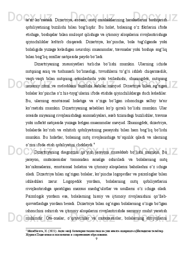 ta'sir   ko‘rsatadi.   Dizartriya,   asosan,   nutq   mushaklarining   harakatlarini   boshqarish
qobiliyatining   buzilishi   bilan   bog‘liqdir.   Bu   holat,   bolaning   o‘z   fikrlarini   ifoda
etishiga, boshqalar bilan muloqot qilishiga va ijtimoiy aloqalarini rivojlantirishiga
qiyinchiliklar   keltirib   chiqaradi.   Dizartriya,   ko‘pincha,   bola   tug‘ilganda   yoki
bolaligida yuzaga keladigan neuroloji muammolar, travmalar yoki  boshqa sog‘liq
bilan bog‘liq omillar natijasida paydo bo‘ladi.
Dizartriyaning   xususiyatlari   turlicha   bo‘lishi   mumkin.   Ularning   ichida
nutqning   aniq   va   tushunarli   bo‘lmasligi,   tovushlarni   to‘g‘ri   ishlab   chiqarmaslik,
vaqti-vaqti   bilan   nutqning   sekinlashishi   yoki   tezlashishi,   shuningdek,   nutqning
umumiy   ritmi   va   melodikasi   buzilishi   kabilar   mavjud.   Dizartriya   bilan   og‘rigan
bolalar ko‘pincha o‘z his-tuyg‘ularini ifoda etishda qiyinchiliklarga duch keladilar.
Bu,   ularning   emotsional   holatiga   va   o‘ziga   bo‘lgan   ishonchiga   salbiy   ta'sir
ko‘rsatishi   mumkin.   Dizartriyaning   sabablari   ko‘p   qirrali   bo‘lishi   mumkin.   Ular
orasida miyaning rivojlanishdagi anomaliyalari, asab tizimidagi buzilishlar, travma
yoki infarkt natijasida yuzaga kelgan muammolar mavjud. Shuningdek, dizartriya,
bolalarda   ko‘rish   va   eshitish   qobiliyatining   pasayishi   bilan   ham   bog‘liq   bo‘lishi
mumkin.   Bu   holatlar,   bolaning   nutq   rivojlanishiga   to‘sqinlik   qiladi   va   ularning
o‘zini ifoda etish qobiliyatini cheklaydi. 4
Dizartriyaning   diagnozini   qo‘yish   jarayoni   murakkab   bo‘lishi   mumkin.   Bu
jarayon,   mutaxassislar   tomonidan   amalga   oshiriladi   va   bolalarning   nutq
ko‘nikmalarini,   emotsional   holatini   va   ijtimoiy   aloqalarini   baholashni   o‘z   ichiga
oladi. Dizartriya bilan og‘rigan bolalar, ko‘pincha logopedlar va psixologlar bilan
ishlashlari   zarur.   Logopedik   yordam,   bolalarning   nutq   qobiliyatlarini
rivojlantirishga   qaratilgan   maxsus   mashg‘ulotlar   va   usullarni   o‘z   ichiga   oladi.
Psixologik   yordam   esa,   bolalarning   hissiy   va   ijtimoiy   rivojlanishini   qo‘llab-
quvvatlashga yordam beradi. Dizartriya bilan og‘rigan bolalarning o‘ziga bo‘lgan
ishonchini oshirish va ijtimoiy aloqalarini rivojlantirishda samimiy muhit yaratish
muhimdir.   Ota-onalar,   o‘qituvchilar   va   mutaxassislar,   bolalarning   ehtiyojlarini
4
 Muzaffarova, X. (2021).  Ақли   заиф   болаларни   ташхи c лаш   ва   уни   амалга   оширишга   қўйиладиган   талаблар . 
Журнал   Педагогики   и   психологии   в   современном   образовании .
9 
