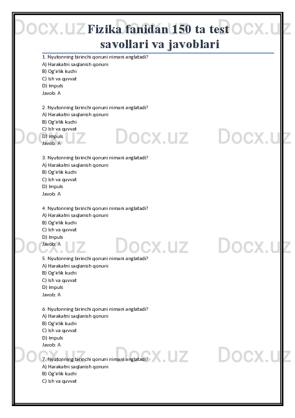 Fizika fanidan 150 ta test
 savollari va javoblari
1. Nyutonning birinchi qonuni nimani anglatadi?
A) Harakatni saqlanish qonuni
B) Og‘irlik kuchi
C) Ish va quvvat
D) Impuls
Javob: A
2. Nyutonning birinchi qonuni nimani anglatadi?
A) Harakatni saqlanish qonuni
B) Og‘irlik kuchi
C) Ish va quvvat
D) Impuls
Javob: A
3. Nyutonning birinchi qonuni nimani anglatadi?
A) Harakatni saqlanish qonuni
B) Og‘irlik kuchi
C) Ish va quvvat
D) Impuls
Javob: A
4. Nyutonning birinchi qonuni nimani anglatadi?
A) Harakatni saqlanish qonuni
B) Og‘irlik kuchi
C) Ish va quvvat
D) Impuls
Javob: A
5. Nyutonning birinchi qonuni nimani anglatadi?
A) Harakatni saqlanish qonuni
B) Og‘irlik kuchi
C) Ish va quvvat
D) Impuls
Javob: A
6. Nyutonning birinchi qonuni nimani anglatadi?
A) Harakatni saqlanish qonuni
B) Og‘irlik kuchi
C) Ish va quvvat
D) Impuls
Javob: A
7. Nyutonning birinchi qonuni nimani anglatadi?
A) Harakatni saqlanish qonuni
B) Og‘irlik kuchi
C) Ish va quvvat 