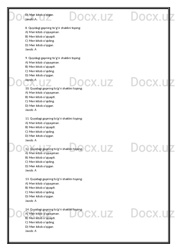 D) Men kitob o‘qigan.
Javob: A
8. Quyidagi gapning to‘g‘ri shaklini toping:
A) Men kitob o‘qiyapman.
B) Men kitob o‘qiyapti.
C) Men kitob o‘qiding.
D) Men kitob o‘qigan.
Javob: A
9. Quyidagi gapning to‘g‘ri shaklini toping:
A) Men kitob o‘qiyapman.
B) Men kitob o‘qiyapti.
C) Men kitob o‘qiding.
D) Men kitob o‘qigan.
Javob: A
10. Quyidagi gapning to‘g‘ri shaklini toping:
A) Men kitob o‘qiyapman.
B) Men kitob o‘qiyapti.
C) Men kitob o‘qiding.
D) Men kitob o‘qigan.
Javob: A
11. Quyidagi gapning to‘g‘ri shaklini toping:
A) Men kitob o‘qiyapman.
B) Men kitob o‘qiyapti.
C) Men kitob o‘qiding.
D) Men kitob o‘qigan.
Javob: A
12. Quyidagi gapning to‘g‘ri shaklini toping:
A) Men kitob o‘qiyapman.
B) Men kitob o‘qiyapti.
C) Men kitob o‘qiding.
D) Men kitob o‘qigan.
Javob: A
13. Quyidagi gapning to‘g‘ri shaklini toping:
A) Men kitob o‘qiyapman.
B) Men kitob o‘qiyapti.
C) Men kitob o‘qiding.
D) Men kitob o‘qigan.
Javob: A
14. Quyidagi gapning to‘g‘ri shaklini toping:
A) Men kitob o‘qiyapman.
B) Men kitob o‘qiyapti.
C) Men kitob o‘qiding.
D) Men kitob o‘qigan.
Javob: A 