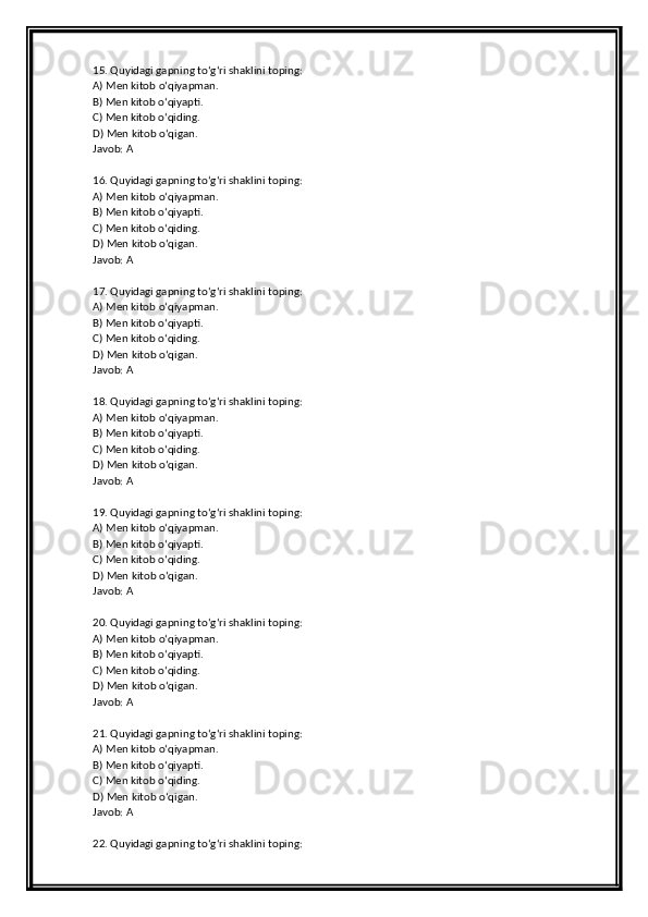 15. Quyidagi gapning to‘g‘ri shaklini toping:
A) Men kitob o‘qiyapman.
B) Men kitob o‘qiyapti.
C) Men kitob o‘qiding.
D) Men kitob o‘qigan.
Javob: A
16. Quyidagi gapning to‘g‘ri shaklini toping:
A) Men kitob o‘qiyapman.
B) Men kitob o‘qiyapti.
C) Men kitob o‘qiding.
D) Men kitob o‘qigan.
Javob: A
17. Quyidagi gapning to‘g‘ri shaklini toping:
A) Men kitob o‘qiyapman.
B) Men kitob o‘qiyapti.
C) Men kitob o‘qiding.
D) Men kitob o‘qigan.
Javob: A
18. Quyidagi gapning to‘g‘ri shaklini toping:
A) Men kitob o‘qiyapman.
B) Men kitob o‘qiyapti.
C) Men kitob o‘qiding.
D) Men kitob o‘qigan.
Javob: A
19. Quyidagi gapning to‘g‘ri shaklini toping:
A) Men kitob o‘qiyapman.
B) Men kitob o‘qiyapti.
C) Men kitob o‘qiding.
D) Men kitob o‘qigan.
Javob: A
20. Quyidagi gapning to‘g‘ri shaklini toping:
A) Men kitob o‘qiyapman.
B) Men kitob o‘qiyapti.
C) Men kitob o‘qiding.
D) Men kitob o‘qigan.
Javob: A
21. Quyidagi gapning to‘g‘ri shaklini toping:
A) Men kitob o‘qiyapman.
B) Men kitob o‘qiyapti.
C) Men kitob o‘qiding.
D) Men kitob o‘qigan.
Javob: A
22. Quyidagi gapning to‘g‘ri shaklini toping: 