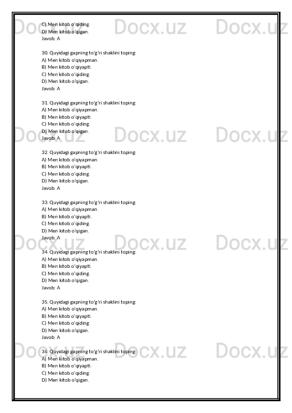 C) Men kitob o‘qiding.
D) Men kitob o‘qigan.
Javob: A
30. Quyidagi gapning to‘g‘ri shaklini toping:
A) Men kitob o‘qiyapman.
B) Men kitob o‘qiyapti.
C) Men kitob o‘qiding.
D) Men kitob o‘qigan.
Javob: A
31. Quyidagi gapning to‘g‘ri shaklini toping:
A) Men kitob o‘qiyapman.
B) Men kitob o‘qiyapti.
C) Men kitob o‘qiding.
D) Men kitob o‘qigan.
Javob: A
32. Quyidagi gapning to‘g‘ri shaklini toping:
A) Men kitob o‘qiyapman.
B) Men kitob o‘qiyapti.
C) Men kitob o‘qiding.
D) Men kitob o‘qigan.
Javob: A
33. Quyidagi gapning to‘g‘ri shaklini toping:
A) Men kitob o‘qiyapman.
B) Men kitob o‘qiyapti.
C) Men kitob o‘qiding.
D) Men kitob o‘qigan.
Javob: A
34. Quyidagi gapning to‘g‘ri shaklini toping:
A) Men kitob o‘qiyapman.
B) Men kitob o‘qiyapti.
C) Men kitob o‘qiding.
D) Men kitob o‘qigan.
Javob: A
35. Quyidagi gapning to‘g‘ri shaklini toping:
A) Men kitob o‘qiyapman.
B) Men kitob o‘qiyapti.
C) Men kitob o‘qiding.
D) Men kitob o‘qigan.
Javob: A
36. Quyidagi gapning to‘g‘ri shaklini toping:
A) Men kitob o‘qiyapman.
B) Men kitob o‘qiyapti.
C) Men kitob o‘qiding.
D) Men kitob o‘qigan. 
