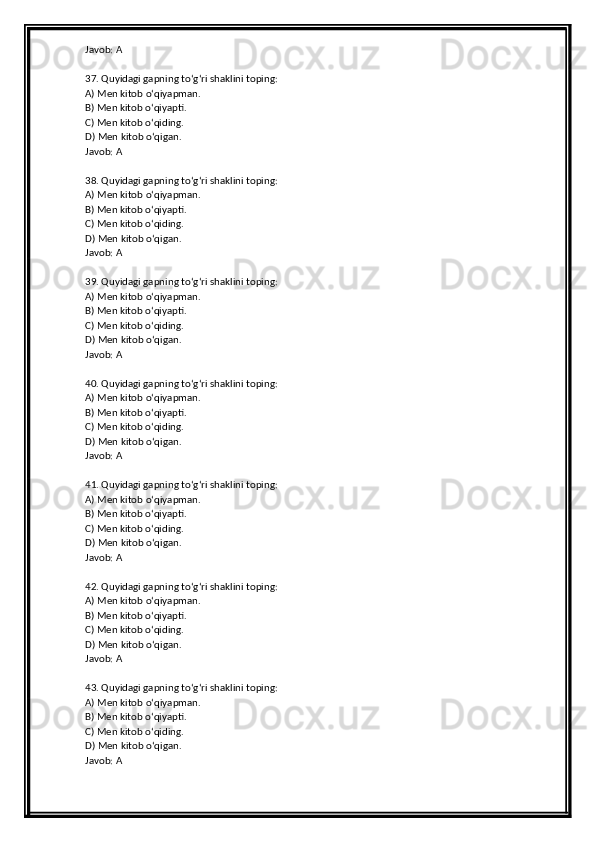 Javob: A
37. Quyidagi gapning to‘g‘ri shaklini toping:
A) Men kitob o‘qiyapman.
B) Men kitob o‘qiyapti.
C) Men kitob o‘qiding.
D) Men kitob o‘qigan.
Javob: A
38. Quyidagi gapning to‘g‘ri shaklini toping:
A) Men kitob o‘qiyapman.
B) Men kitob o‘qiyapti.
C) Men kitob o‘qiding.
D) Men kitob o‘qigan.
Javob: A
39. Quyidagi gapning to‘g‘ri shaklini toping:
A) Men kitob o‘qiyapman.
B) Men kitob o‘qiyapti.
C) Men kitob o‘qiding.
D) Men kitob o‘qigan.
Javob: A
40. Quyidagi gapning to‘g‘ri shaklini toping:
A) Men kitob o‘qiyapman.
B) Men kitob o‘qiyapti.
C) Men kitob o‘qiding.
D) Men kitob o‘qigan.
Javob: A
41. Quyidagi gapning to‘g‘ri shaklini toping:
A) Men kitob o‘qiyapman.
B) Men kitob o‘qiyapti.
C) Men kitob o‘qiding.
D) Men kitob o‘qigan.
Javob: A
42. Quyidagi gapning to‘g‘ri shaklini toping:
A) Men kitob o‘qiyapman.
B) Men kitob o‘qiyapti.
C) Men kitob o‘qiding.
D) Men kitob o‘qigan.
Javob: A
43. Quyidagi gapning to‘g‘ri shaklini toping:
A) Men kitob o‘qiyapman.
B) Men kitob o‘qiyapti.
C) Men kitob o‘qiding.
D) Men kitob o‘qigan.
Javob: A 