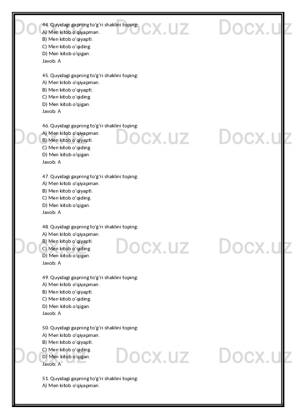 44. Quyidagi gapning to‘g‘ri shaklini toping:
A) Men kitob o‘qiyapman.
B) Men kitob o‘qiyapti.
C) Men kitob o‘qiding.
D) Men kitob o‘qigan.
Javob: A
45. Quyidagi gapning to‘g‘ri shaklini toping:
A) Men kitob o‘qiyapman.
B) Men kitob o‘qiyapti.
C) Men kitob o‘qiding.
D) Men kitob o‘qigan.
Javob: A
46. Quyidagi gapning to‘g‘ri shaklini toping:
A) Men kitob o‘qiyapman.
B) Men kitob o‘qiyapti.
C) Men kitob o‘qiding.
D) Men kitob o‘qigan.
Javob: A
47. Quyidagi gapning to‘g‘ri shaklini toping:
A) Men kitob o‘qiyapman.
B) Men kitob o‘qiyapti.
C) Men kitob o‘qiding.
D) Men kitob o‘qigan.
Javob: A
48. Quyidagi gapning to‘g‘ri shaklini toping:
A) Men kitob o‘qiyapman.
B) Men kitob o‘qiyapti.
C) Men kitob o‘qiding.
D) Men kitob o‘qigan.
Javob: A
49. Quyidagi gapning to‘g‘ri shaklini toping:
A) Men kitob o‘qiyapman.
B) Men kitob o‘qiyapti.
C) Men kitob o‘qiding.
D) Men kitob o‘qigan.
Javob: A
50. Quyidagi gapning to‘g‘ri shaklini toping:
A) Men kitob o‘qiyapman.
B) Men kitob o‘qiyapti.
C) Men kitob o‘qiding.
D) Men kitob o‘qigan.
Javob: A
51. Quyidagi gapning to‘g‘ri shaklini toping:
A) Men kitob o‘qiyapman. 