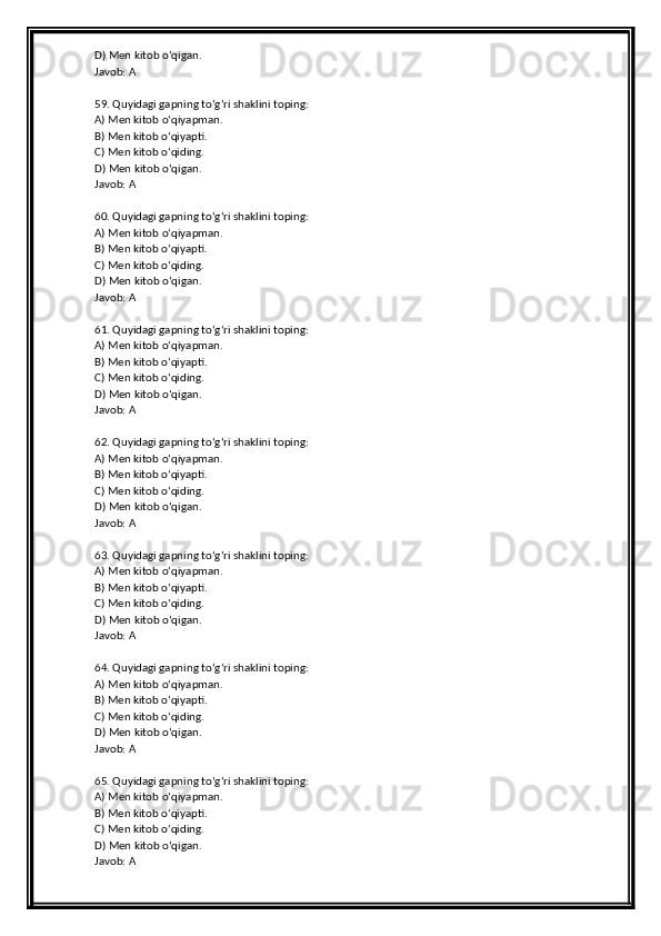 D) Men kitob o‘qigan.
Javob: A
59. Quyidagi gapning to‘g‘ri shaklini toping:
A) Men kitob o‘qiyapman.
B) Men kitob o‘qiyapti.
C) Men kitob o‘qiding.
D) Men kitob o‘qigan.
Javob: A
60. Quyidagi gapning to‘g‘ri shaklini toping:
A) Men kitob o‘qiyapman.
B) Men kitob o‘qiyapti.
C) Men kitob o‘qiding.
D) Men kitob o‘qigan.
Javob: A
61. Quyidagi gapning to‘g‘ri shaklini toping:
A) Men kitob o‘qiyapman.
B) Men kitob o‘qiyapti.
C) Men kitob o‘qiding.
D) Men kitob o‘qigan.
Javob: A
62. Quyidagi gapning to‘g‘ri shaklini toping:
A) Men kitob o‘qiyapman.
B) Men kitob o‘qiyapti.
C) Men kitob o‘qiding.
D) Men kitob o‘qigan.
Javob: A
63. Quyidagi gapning to‘g‘ri shaklini toping:
A) Men kitob o‘qiyapman.
B) Men kitob o‘qiyapti.
C) Men kitob o‘qiding.
D) Men kitob o‘qigan.
Javob: A
64. Quyidagi gapning to‘g‘ri shaklini toping:
A) Men kitob o‘qiyapman.
B) Men kitob o‘qiyapti.
C) Men kitob o‘qiding.
D) Men kitob o‘qigan.
Javob: A
65. Quyidagi gapning to‘g‘ri shaklini toping:
A) Men kitob o‘qiyapman.
B) Men kitob o‘qiyapti.
C) Men kitob o‘qiding.
D) Men kitob o‘qigan.
Javob: A 