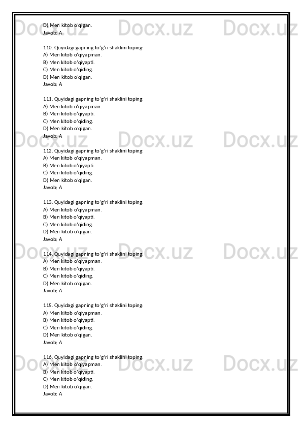 D) Men kitob o‘qigan.
Javob: A
110. Quyidagi gapning to‘g‘ri shaklini toping:
A) Men kitob o‘qiyapman.
B) Men kitob o‘qiyapti.
C) Men kitob o‘qiding.
D) Men kitob o‘qigan.
Javob: A
111. Quyidagi gapning to‘g‘ri shaklini toping:
A) Men kitob o‘qiyapman.
B) Men kitob o‘qiyapti.
C) Men kitob o‘qiding.
D) Men kitob o‘qigan.
Javob: A
112. Quyidagi gapning to‘g‘ri shaklini toping:
A) Men kitob o‘qiyapman.
B) Men kitob o‘qiyapti.
C) Men kitob o‘qiding.
D) Men kitob o‘qigan.
Javob: A
113. Quyidagi gapning to‘g‘ri shaklini toping:
A) Men kitob o‘qiyapman.
B) Men kitob o‘qiyapti.
C) Men kitob o‘qiding.
D) Men kitob o‘qigan.
Javob: A
114. Quyidagi gapning to‘g‘ri shaklini toping:
A) Men kitob o‘qiyapman.
B) Men kitob o‘qiyapti.
C) Men kitob o‘qiding.
D) Men kitob o‘qigan.
Javob: A
115. Quyidagi gapning to‘g‘ri shaklini toping:
A) Men kitob o‘qiyapman.
B) Men kitob o‘qiyapti.
C) Men kitob o‘qiding.
D) Men kitob o‘qigan.
Javob: A
116. Quyidagi gapning to‘g‘ri shaklini toping:
A) Men kitob o‘qiyapman.
B) Men kitob o‘qiyapti.
C) Men kitob o‘qiding.
D) Men kitob o‘qigan.
Javob: A 