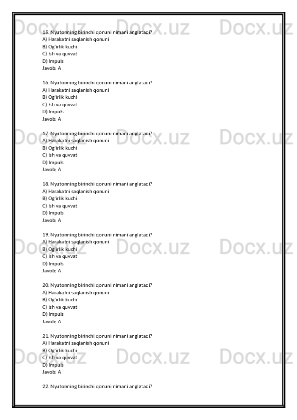 15. Nyutonning birinchi qonuni nimani anglatadi?
A) Harakatni saqlanish qonuni
B) Og‘irlik kuchi
C) Ish va quvvat
D) Impuls
Javob: A
16. Nyutonning birinchi qonuni nimani anglatadi?
A) Harakatni saqlanish qonuni
B) Og‘irlik kuchi
C) Ish va quvvat
D) Impuls
Javob: A
17. Nyutonning birinchi qonuni nimani anglatadi?
A) Harakatni saqlanish qonuni
B) Og‘irlik kuchi
C) Ish va quvvat
D) Impuls
Javob: A
18. Nyutonning birinchi qonuni nimani anglatadi?
A) Harakatni saqlanish qonuni
B) Og‘irlik kuchi
C) Ish va quvvat
D) Impuls
Javob: A
19. Nyutonning birinchi qonuni nimani anglatadi?
A) Harakatni saqlanish qonuni
B) Og‘irlik kuchi
C) Ish va quvvat
D) Impuls
Javob: A
20. Nyutonning birinchi qonuni nimani anglatadi?
A) Harakatni saqlanish qonuni
B) Og‘irlik kuchi
C) Ish va quvvat
D) Impuls
Javob: A
21. Nyutonning birinchi qonuni nimani anglatadi?
A) Harakatni saqlanish qonuni
B) Og‘irlik kuchi
C) Ish va quvvat
D) Impuls
Javob: A
22. Nyutonning birinchi qonuni nimani anglatadi? 