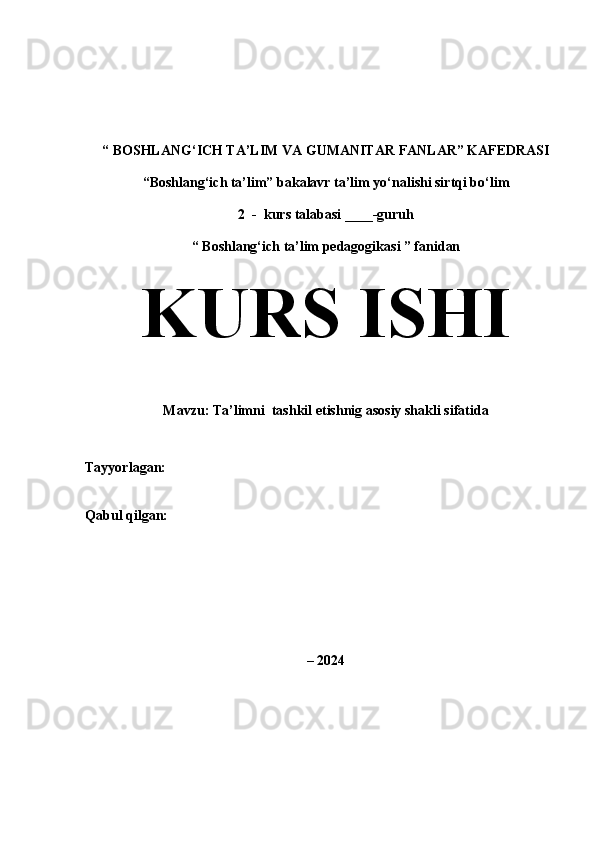 “   BOSHLANG‘ICH TA’LIM VA GUMANITAR FANLAR” KAFEDRASI
“Boshlang‘ich ta’lim” bakalavr ta’lim yo‘nalishi sirtqi bo‘lim  
2  -  kurs talabasi ____-guruh
“   Boshlang‘ich ta’lim pedagogikasi ” fanidan
KURS ISHI  
Mavzu: Ta’limni  tashkil etishnig asosiy shakli sifatida
Tayyorlagan :                                            
Qabul qilgan:                                           
–   2024 