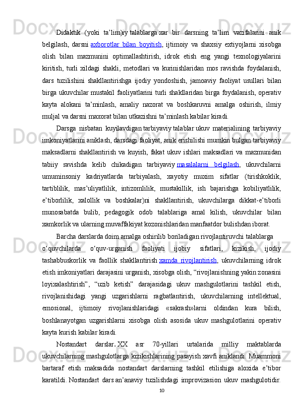 Didaktik (yoki	 ta’lim)iy   talablarga   xar	 bir	 darsning	 ta’lim	 vazifalarini	 anik
belgilash,	
 darsni   axborotlar	 bilan	 boyitish ,	 ijtimoiy	 va	 shaxsiy	 extiyojlarni	 xisobga
olish	
 bilan	 mazmunini	 optimallashtirish,	 idrok	 etish	 eng	 yangi	 texnologiyalarini
kiritish,	
 turli	 xildagi	 shakli,	 metodlari	 va	 kurinishlaridan	 mos	 ravishda	 foydalanish,
dars	
 tuzilishini	 shakllantirishga	 ijodiy	 yondoshish,	 jamoaviy	 faoliyat	 usullari	 bilan
birga	
 ukuvchilar	 mustakil	 faoliyatlarini	 turli	 shakllaridan	 birga	 foydalanish,	 operativ
kayta	
 alokani	 ta’minlash,	 amaliy	 nazorat	 va	 boshkaruvni	 amalga	 oshirish,	 ilmiy
muljal	
 va	 darsni	 maxorat	 bilan	 utkazishni	 ta’minlash	 kabilar	 kiradi.
Darsga	
 nisbatan	 kuyilavdigan   tarbiyaviy   talablar   ukuv	 materialining	 tarbiyaviy
imkoniyatlarini	
 aniklash,	 darsdagi	 faoliyat,	 anik	 erishilishi	 mumkin	 bulgan	 tarbiyaviy
maksadlarni	
 shakllantirish	 va	 kuyish,	 fakat	 ukuv	 ishlari	 maksadlari	 va	 mazmunidan
tabiiy	
 ravishda	 kelib	 chikadigan	 tarbiyaviy   masalalarni	 belgilash ,	 ukuvchilarni
umuminsoniy	
 kadriyatlarda	 tarbiyalash,	 xayotiy	 muxim	 sifatlar	 (tirishkoklik,
tartiblilik,	
 mas’uliyatlilik,	 intizomlilik,	 mustakillik,	 ish	 bajarishga	 kobiliyatlilik,
e’tiborlilik,	
 xalollik	 va	 boshkalar)ni	 shakllantirish,	 ukuvchilarga	 dikkat-e’tiborli
munosabatda	
 bulib,	 pedagogik	 odob	 talablariga	 amal	 kilish,	 ukuvchilar	 bilan
xamkorlik	
 va	 ularning	 muvaffakiyat	 kozonishlaridan	 manfaatdor	 bulishdan	 iborat.
Barcha	
 darslarda	 doim	 amalga	 oshirilib	 boriladigan   rivojlantiruvchi   talablarga
o‘quvchilarda	
 	o‘quv-urganish	 	faoliyati	 	ijobiy	 	sifatlari,	 	kizikish,	 	ijodiy
tashabbuskorlik	
 va	 faollik	 shakllantirish   xamda	 rivojlantirish ,	 ukuvchilarning	 idrok
etish	
 imkoniyatlari	 darajasini	 urganish,	 xisobga	 olish,	 “rivojlanishning	 yakin	 zonasini
loyixalashtirish”,	
 “uzib	 ketish”	 darajasidagi	 ukuv	 mashgulotlarini	 tashkil	 etish,
rivojlanishidagi	
 yangi	 uzgarishlarni	 ragbatlantirish,	 ukuvchilarning	 intellektual,
emosional,	
 ijtimoiy	 rivojlanishlaridagi	 «sakrash»larni	 oldindan	 kura	 bilish,
boshlanayotgan	
 uzgarishlarni	 xisobga	 olish	 asosida	 ukuv	 mashgulotlarini	 operativ
kayta	
 kurish	 kabilar	 kiradi.
Nostandart	
 	darslar .   XX	 	asr	 	70-yillari	 	urtalarida	 	milliy	 	maktablarda
ukuvchilarning	
 mashgulotlarga	 kizikishlarining	 pasayish	 xavfi	 aniklandi.	 Muammoni
bartaraf	
 etish	 maksadida	 nostandart	 darslarning	 tashkil	 etilishiga	 aloxida	 e’tibor
karatildi.   Nostandart	
 dars   an’anaviy	 tuzilishdagi	 improvizasion	 ukuv	 mashgulotidir.
10 