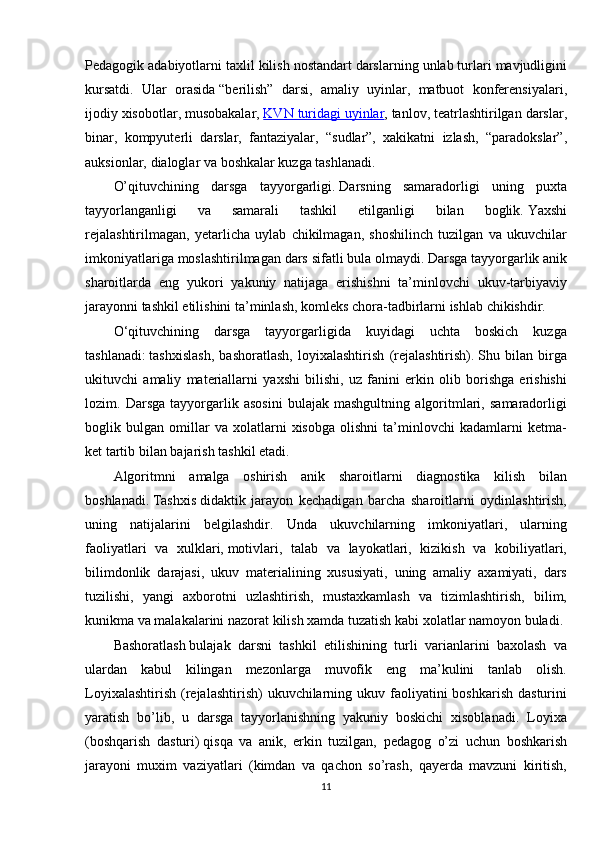 Pedagogik adabiyotlarni	 taxlil	 kilish	 nostandart	 darslarning	 unlab	 turlari	 mavjudligini
kursatdi.	
 Ular	 orasida   “berilish”	 darsi,	 amaliy	 uyinlar,	 matbuot	 konferensiyalari,
ijodiy	
 xisobotlar,	 musobakalar,   KVN	 turidagi	 uyinlar ,	 tanlov,	 teatrlashtirilgan	 darslar,
binar,	
 kompyuterli	 darslar,	 fantaziyalar,	 “sudlar”,	 xakikatni	 izlash,	 “paradokslar”,
auksionlar,	
 dialoglar	 va	 boshkalar   kuzga	 tashlanadi.
O’qituvchining	
 darsga	 tayyorgarligi.   Darsning	 samaradorligi	 uning	 puxta
tayyorlanganligi	
 	va	 	samarali	 	tashkil	 	etilganligi	 	bilan	 	boglik.   Yaxshi
rejalashtirilmagan ,	
 yetarlicha	 uylab	 chikilmagan,	 shoshilinch	 tuzilgan	 va	 ukuvchilar
imkoniyatlariga	
 moslashtirilmagan	 dars	 sifatli	 bula	 olmaydi.   Darsga	 tayyorgarlik   anik
sharoitlarda	
 eng	 yukori	 yakuniy	 natijaga	 erishishni	 ta’minlovchi	 ukuv-tarbiyaviy
jarayonni	
 tashkil	 etilishini	 ta’minlash,	 komleks	 chora-tadbirlarni	 ishlab	 chikishdir.
O ‘ q ituvchining	
 darsga	 tayyorgarligida	 kuyidagi	 uchta	 boskich	 kuzga
tashlanadi:   tashxislash,	
 bashoratlash,	 loyixalashtirish	 (rejalashtirish).   Shu	 bilan	 birga
ukituvchi	
 amaliy	 materiallarni	 yaxshi	 bilishi,	 uz	 fanini	 erkin	 olib	 borishga	 erishishi
lozim.	
 Darsga	 tayyorgarlik	 asosini	 bulajak	 mashgultning	 algoritmlari,	 samaradorligi
boglik	
 bulgan	 omillar	 va	 xolatlarni	 xisobga	 olishni	 ta’minlovchi	 kadamlarni	 ketma-
ket	
 tartib	 bilan	 bajarish	 tashkil	 etadi.
Algoritmni	
 amalga	 oshirish	 anik	 sharoitlarni	 diagnostika	 kilish	 bilan
boshlanadi.   Tashxis   didaktik	
 jarayon	 kechadigan	 barcha	 sharoitlarni	 oydinlashtirish,
uning	
 natijalarini	 belgilashdir.	 Unda	 ukuvchilarning	 imkoniyatlari,	 ularning
faoliyatlari	
 va	 xulklari,   motivlari ,	 talab	 va	 layokatlari,	 kizikish	 va	 kobiliyatlari,
bilimdonlik	
 darajasi,	 ukuv	 materialining	 xususiyati,	 uning	 amaliy	 axamiyati,	 dars
tuzilishi,	
 yangi	 axborotni	 uzlashtirish,	 mustaxkamlash	 va	 tizimlashtirish,	 bilim,
kunikma	
 va	 malakalarini	 nazorat	 kilish	 xamda	 tuzatish	 kabi	 xolatlar	 namoyon	 buladi.
Bashoratlash   bulajak	
 darsni	 tashkil	 etilishining	 turli	 varianlarini	 baxolash	 va
ulardan	
 kabul	 kilingan	 mezonlarga	 muvofik	 eng	 ma’kulini	 tanlab	 olish.
Loyixalashtirish	
 (rejalashtirish)	 ukuvchilarning	 ukuv	 faoliyatini	 boshkarish	 dasturini
yaratish	
 bo’lib,	 u darsga	 tayyorlanishning	 yakuniy	 boskichi	 xisoblanadi.	 Loyixa
(boshqarish	
 dasturi)   qisqa	 va	 anik ,	 erkin	 tuzilgan,	 pedagog	 o’zi	 uchun	 boshkarish
jarayoni	
 muxim	 vaziyatlari	 (kimdan	 va	 qachon	 so’rash,	 qayerda	 mavzuni	 kiritish,
11 