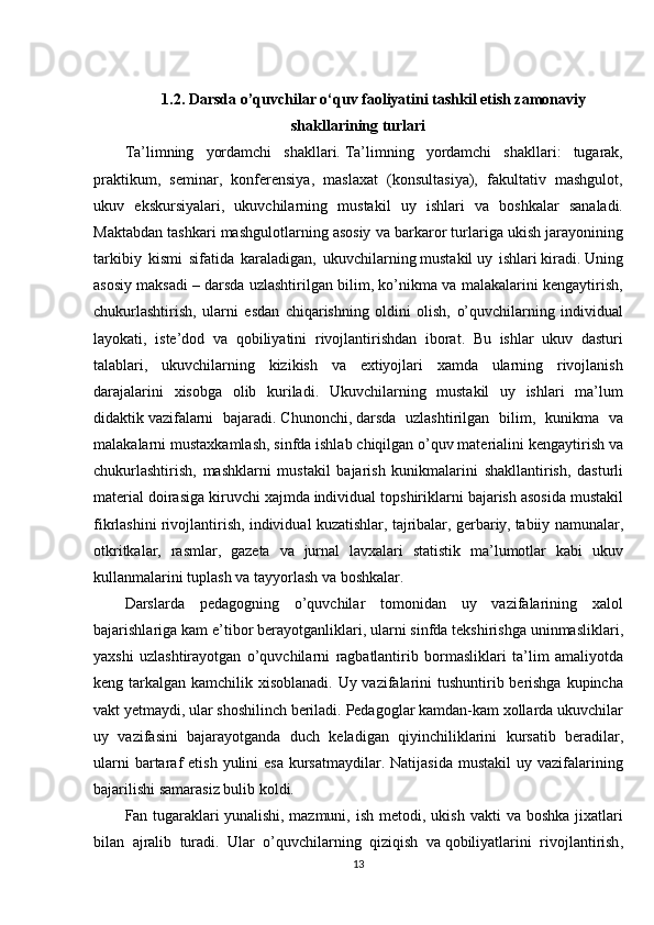 1.2.   Darsda o’quvchilar o‘quv faoliyatini tashkil etish zamonaviy
shakllarining turlari
Ta’limning yordamchi	 shakllari.   Ta’limning	 yordamchi	 shakllari:	 tugarak,
praktikum,	
 seminar,	 konferensiya,	 maslaxat	 (konsultasiya),	 fakultativ	 mashgulot,
ukuv	
 ekskursiyalari,	 ukuvchilarning	 mustakil	 uy	 ishlari	 va	 boshkalar	 sanaladi.
Maktabdan	
 tashkari	 mashgulotlarning	 asosiy	 va	 barkaror	 turlariga	 ukish	 jarayonining
tarkibiy	
 kismi	 sifatida	 karaladigan,	 ukuvchilarning   mustakil   uy	 ishlari   kiradi.   Uning
asosiy	
 maksadi   –	 darsda	 uzlashtirilgan	 bilim,	 ko’nikma	 va	 malakalarini	 kengaytirish,
chukurlashtirish,	
 ularni	 esdan	 chiqarishning	 oldini	 olish,	 o’quvchilarning	 individual
layokati,	
 iste’dod	 va	 qobiliyatini	 rivojlantirishdan	 iborat.	 Bu	 ishlar	 ukuv	 dasturi
talablari,	
 ukuvchilarning	 kizikish	 va	 extiyojlari	 xamda	 ularning	 rivojlanish
darajalarini	
 xisobga	 olib	 kuriladi.	 Ukuvchilarning	 mustakil	 uy	 ishlari	 ma’lum
didaktik   vazifalarni	
 bajaradi.   Chunonchi ,   darsda	 uzlashtirilgan	 bilim,	 kunikma	 va
malakalarni	
 mustaxkamlash,	 sinfda	 ishlab	 chiqilgan   o’quv	 materialini	 kengaytirish	 va
chukurlashtirish,	
 mashklarni	 mustakil	 bajarish	 kunikmalarini	 shakllantirish,	 dasturli
material	
 doirasiga	 kiruvchi	 xajmda	 individual	 topshiriklarni	 bajarish	 asosida	 mustakil
fikrlashini	
 rivojlantirish,	 individual	 kuzatishlar,	 tajribalar,	 gerbariy,   tabiiy	 namunalar ,
otkritkalar,	
 rasmlar,	 gazeta	 va	 jurnal	 lavxalari	 statistik	 ma’lumotlar	 kabi	 ukuv
kullanmalarini	
 tuplash	 va	 tayyorlash	 va	 boshkalar.
Darslarda	
 pedagogning	 o’quvchilar	 tomonidan	 uy	 vazifalarining	 xalol
bajarishlariga	
 kam	 e’tibor	 berayotganliklari,	 ularni	 sinfda	 tekshirishga	 uninmasliklari,
yaxshi	
 uzlashtirayotgan	 o’quvchilarni	 ragbatlantirib	 bormasliklari	 ta’lim	 amaliyotda
keng	
 tarkalgan	 kamchilik	 xisoblanadi.	 Uy	 vazifalarini	 tushuntirib	 berishga	 kupincha
vakt	
 yetmaydi,	 ular	 shoshilinch	 beriladi.	 Pedagoglar	 kamdan-kam	 xollarda	 ukuvchilar
uy	
 vazifasini	 bajarayotganda	 duch	 keladigan	 qiyinchiliklarini	 kursatib	 beradilar,
ularni	
 bartaraf	 etish	 yulini	 esa	 kursatmaydilar.	 Natijasida	 mustakil	 uy	 vazifalarining
bajarilishi	
 samarasiz	 bulib	 koldi.
Fan	
 tugaraklari   yunalishi,	 mazmuni,	 ish	 metodi,	 ukish	 vakti	 va	 boshka	 jixatlari
bilan	
 ajralib	 turadi.	 Ular	 o’quvchilarning	 qiziqish	 va   qobiliyatlarini	 rivojlantirish ,
13