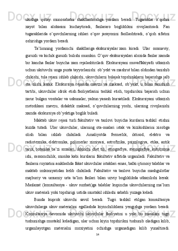 ukishga ijobiy	 munosabatni	 shakllantirishga	 yordam	 beradi.	 Tugaraklar	 o’qishni
xayot	
 bilan	 alokasini	 kuchaytiradi,	 fanlararo	 bogliklikni	 rivojlantiradi.	 Fan
tugaraklarida	
 o’quvchilarning	 ishlari	 o’quv	 jarayonini	 faollashtiradi,	 o’qish	 sifatini
oshirishga	
 yordam	 beradi.
Ta’limning	
 yordamchi	 shakllariga   ekskursiyalar   xam	 kiradi.	 Ular	 ommaviy,
guruxli	
 va	 kichik	 guruxli	 bulishi	 mumkin.	 O’quv	 ekskursiyalari	 aloxida	 fanlar	 xamda
bir	
 kancha	 fanlar	 buyicha	 xam	 rejalashtiriladi.	 Ekskursiyani	 muvaffakiyatli	 utkazish
uchun	
 ukituvchi	 unga	 puxta	 tayyorlanishi:	 ob’yekt	 va	 mashrut	 bilan	 oldindan	 tanishib
chikishi,	
 tula	 rejani	 ishlab	 chikishi,	 ukuvchilarni	 bulajak	 topshiriklarni	 bajarishga	 jalb
eta	
 olishi	 kerak.	 Ekskursiya	 rejasida	 mavzu	 va	 maksad,	 ob’yekt,	 u bilan	 tanishish
tartibi,	
 ukuvchilar	 idrok	 etish   faoliyatlarini	 tashkil	 etish ,	 topshirikni	 bajarish	 uchun
zarur	
 bulgan	 vositalar	 va	 uskunalar,	 yakun	 yasash	 kursatiladi.	 Ekskursiyani	 utkazish
metodikasi	
 mavzu,	 didaktik	 maksad,	 o’quvchilarning	 yoshi,	 ularning	 rivojlanishi
xamda	
 ekskursiya	 ob’yektiga	 boglik	 buladi.
Maktab	
 ukuv	 rejasi	 turli   fakultativ	 va	 tanlovi	 buyicha	 kurslarni   tashkil	 etishni
kuzda	
 tutadi.	 Ular	 ukuvchilar,	 ularning	 ota-onalari	 istak	 va	 kizikishlarini	 xisobga
olish	
 bilan	 ishlab	 chikiladi.	 Amaliyotda	 fermerlik,	 iktisod,	 elektro	 va
radiotexnika,   elektronika ,	
 polimerlar	 ximiyasi,	 astrofizika,	 psixologiya,	 etika,	 antik
tarix,	
 botanika	 ba’zi	 soxalari,	 ikkinchi	 chet	 tili,	 etnografiya,	 stenografiya,   kutubxona
ishi ,	
 rassomchilik,	 musika	 kabi	 kurslarni	 fakultativ	 sifatida	 urganiladi.	 Fakultativ	 va
fanlarni	
 ruyxatini	 aniklashda	 fakat	 ukuvchilar	 istaklari	 emas,	 balki	 ijtimoiy	 talablar	 va
maktab	
 imkoniyatidan	 kelib	 chikiladi.	 Fakultativ	 va	 tanlovi	 buyicha	 mashgulotlar
majburiy	
 va	 umumiy	 urta	 ta’lim	 fanlari	 bilan	 uzviy	 bogliklikda	 utkazilishi	 kerak.
Maslaxat	
 (konsultasiya   -	 ukuv	 suxbati)ga	 talablar	 kupincha	 ukuvchilarning	 ma’lum
ukuv	
 materiali	 yoki	 topshirigi	 ustida	 mustakil	 ishlashi	 sababli	 yuzaga	 keladi.	 
Bunda	
 kuprok	 ukuvchi	 savol	 beradi.	 Tugri	 tashkil	 etilgan	 konsultasiya
ukuvchilarga	
 ukuv	 materialini	 egallashda	 kiyinchiliklarni	 yengishga	 yordam	 beradi.
Konsultasiya	
 davomida	 ukituvchi	 ukuvchilar	 faoliyatini	 u yoki	 bu	 masalani	 tugri
tushunishga	
 mustakil	 keladigan,	 ular	 uchun	 kiyin	 topshirikni	 tushunib	 oladigan	 kilib,
urganilayotgan	
 materialni	 moxiyatini	 ochishga	 urganadigan	 kilib	 yunaltiradi.
14 