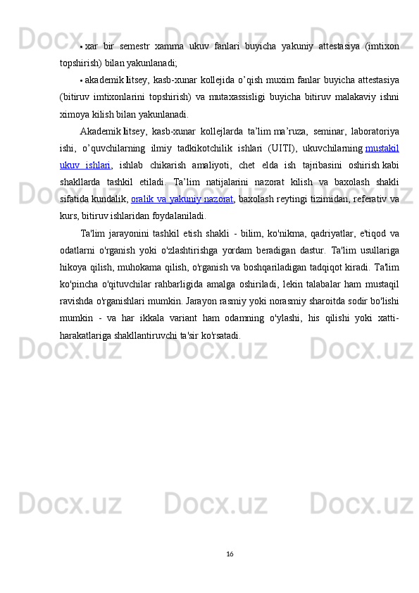  xar bir	 semestr	 xamma	 ukuv	 fanlari	 buyicha	 yakuniy	 attestasiya	 (imtixon
topshirish)	
 bilan	 yakunlanadi;
 akademik   l itsey,	
 kasb-xunar	 kollejida	 o’qish	 muxim	 fanlar	 buyicha	 attestasiya
(bitiruv	
 imtixonlarini	 topshirish)	 va	 mutaxassisligi	 buyicha	 bitiruv	 malakaviy	 ishni
ximoya	
 kilish	 bilan	 yakunlanadi.
Akademik   l itsey,	
 kasb-xunar	 kollejlarda	 ta’lim   ma’ruza,	 seminar,	 laboratoriya
ishi,	
 o’quvchilarning	 ilmiy	 tadkikotchilik	 ishlari	 (UITI),	 ukuvchilarning   mustakil
ukuv	
 ishlari ,	 ishlab	 chikarish	 amaliyoti,	 chet	 elda	 ish	 tajribasini	 oshirish   kabi
shakllarda	
 tashkil	 etiladi.	 Ta’lim	 natijalarini	 nazorat	 kilish	 va	 baxolash	 shakli
sifatida   kundalik,   oralik	
 va	 yakuniy	 nazorat ,	 baxolash	 reytingi	 tizimidan,	 referativ	 va
kurs,	
 bitiruv	 ishlaridan	 foydalaniladi.
Ta'lim	
 jarayonini	 tashkil	 etish	 shakli	 - bilim,	 ko'nikma,	 qadriyatlar,	 e'tiqod	 va
odatlarni	
 o'rganish	 yoki	 o'zlashtirishga	 yordam	 beradigan	 dastur.	 Ta'lim	 usullariga
hikoya	
 qilish,	 muhokama	 qilish,	 o'rganish	 va	 boshqariladigan	 tadqiqot	 kiradi.	 Ta'lim
ko'pincha	
 o'qituvchilar	 rahbarligida	 amalga	 oshiriladi,	 lekin	 talabalar	 ham	 mustaqil
ravishda	
 o'rganishlari	 mumkin.	 Jarayon	 rasmiy	 yoki	 norasmiy	 sharoitda	 sodir	 bo'lishi
mumkin	
 - va	 har	 ikkala	 variant	 ham	 odamning	 o'ylashi,	 his	 qilishi	 yoki	 xatti-
harakatlariga	
 shakllantiruvchi	 ta'sir	 ko'rsatadi.
16 