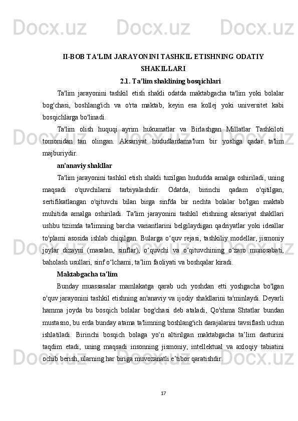 II-BOB TA'LIM JARAYONINI TASHKIL ETISHNING ODATIY
SHAKILLARI
2.1. Ta’lim shaklining bosqichlari
Ta'lim jarayonini	 tashkil	 etish	 shakli	 odatda	 maktabgacha	 ta'lim	 yoki	 bolalar
bog'chasi,	
 boshlang'ich	 va	 o'rta	 maktab,	 keyin	 esa	 kollej	 yoki	 universitet	 kabi
bosqichlarga	
 bo'linadi.
Ta'lim
 olish	 huquqi	 ayrim	 hukumatlar	 va	 Birlashgan	 Millatlar	 Tashkiloti
tomonidan	
 tan	 olingan.	 Aksariyat	 hududlardama'lum	 bir	 yoshga	 qadar	 ta'lim
majburiydir.
an'anaviy shakllar
Ta'lim	
 jarayonini	 tashkil	 etish	 shakli	 tuzilgan	 hududda	 amalga	 oshiriladi,	 uning
maqsadi	
 	o'quvchilarni	 	tarbiyalashdir.	 	Odatda,	 	birinchi	 	qadam	 	o'qitilgan,
sertifikatlangan	
 o'qituvchi	 bilan	 birga	 sinfda	 bir	 nechta	 bolalar	 bo'lgan	 maktab
muhitida	
 amalga	 oshiriladi.	 Ta'lim	 jarayonini	 tashkil	 etishning	 aksariyat	 shakllari
ushbu	
 tizimda	 ta'limning	 barcha	 variantlarini	 belgilaydigan	 qadriyatlar	 yoki	 ideallar
to'plami	
 asosida	 ishlab	 chiqilgan.	 Bularga	 o quv	 rejasi,	 tashkiliy	 modellar,	 jismoniy	ʻ
joylar	
 dizayni	 (masalan,	 sinflar),	 o quvchi	 va	 o qituvchining	 o zaro	 munosabati,	ʻ ʻ ʻ
baholash	
 usullari,	 sinf	 o lchami,	 ta lim	 faoliyati	 va	 boshqalar	 kiradi.	ʻ ʼ
Maktabgacha ta'lim
Bunday	
 muassasalar	 mamlakatga	 qarab	 uch	 yoshdan	 etti	 yoshgacha	 bo'lgan
o'quv	
 jarayonini	 tashkil	 etishning	 an'anaviy	 va	 ijodiy	 shakllarini	 ta'minlaydi.	 Deyarli
hamma	
 joyda	 bu	 bosqich	 bolalar	 bog'chasi	 deb	 ataladi,	 Qo'shma	 Shtatlar	 bundan
mustasno,	
 bu	 erda	 bunday	 atama	 ta'limning	 boshlang'ich	 darajalarini	 tavsiflash	 uchun
ishlatiladi.	
 Birinchi	 bosqich	 bolaga	 yo‘n	 altirilgan	 maktabgacha	 ta’lim	 dasturini
taqdim	
 etadi,	 uning	 maqsadi	 insonning	 jismoniy,	 intellektual	 va	 axloqiy	 tabiatini
ochib	
 berish,	 ularning	 har	 biriga	 muvozanatli	 e’tibor	 qaratishdir.
17 